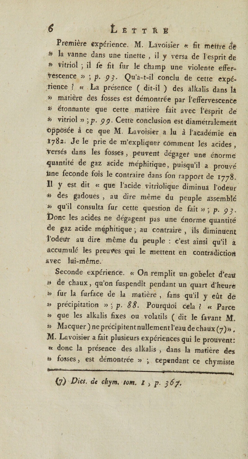 Première expérience. M. Lavoisier « fit mettre âë îa vanne dans une tinette , il y versa de l esprît de » vitriol • il fe fit fur le Champ une violente effer¬ vescence ; p. pJ, Qu’a-t-il conclu de cette expé¬ rience ? « La présence ( dit-il ) des alkalis dans là à matière des fosses est démontrée par l’effervescence étonnante que cette matière fait avec l’esprit dé » vitriol » \p. p p. Cette conclusion est diamétralement opposée à ce que M. Lavoisier a lu à l’académie en 1782. Je le prie de m’expliquer comment les acides , versés dans les fosses, peuvent dégager une énorme quantité de gaz acide méphitique, puisqu’il a prouvé line fécondé fois le contraire dans fon rapport de 1778 Il y est dit « que l’acide vitriolique diminua l’odeur dès gadoues , au dire meme du peuple assemblé »&gt; qu’il Consulta fur cette question de fait ; p. p^, Donc les acides ne dégagent pas une énorme quantité de gaz acide méphitique -, au contraire , ils diminuent îodetfr au dire même du peuple : c’est ainsi qu’il a accumulé les preuves qui le mettent en contradiction avec lui-même. Seconde expérience, ce On remplit un gobelet d’eatf * ^ chaux, qu’on fuspendit pendant un quart d’heure w fur la furface de la matièrë , fans qu’il y eut dê w précipitation » ; p. 88. Pourquoi cela l cc Parce que les alkalis fixes ou volatils ( dit le favant M. Macquer) ne précipitent nullement l’eau de chaux (7). M. Lavoisier a fait plusieurs expériences qui le prouvent: * donc la présence des alkalis , dans la matière des è&gt; fosses j est démontrée » ; Cependant ce chymiste ’ 1 1 —■ 1 T ---■■■ ..irr-.-, | . {7) Dut, de chym♦ tom. I &gt; p.