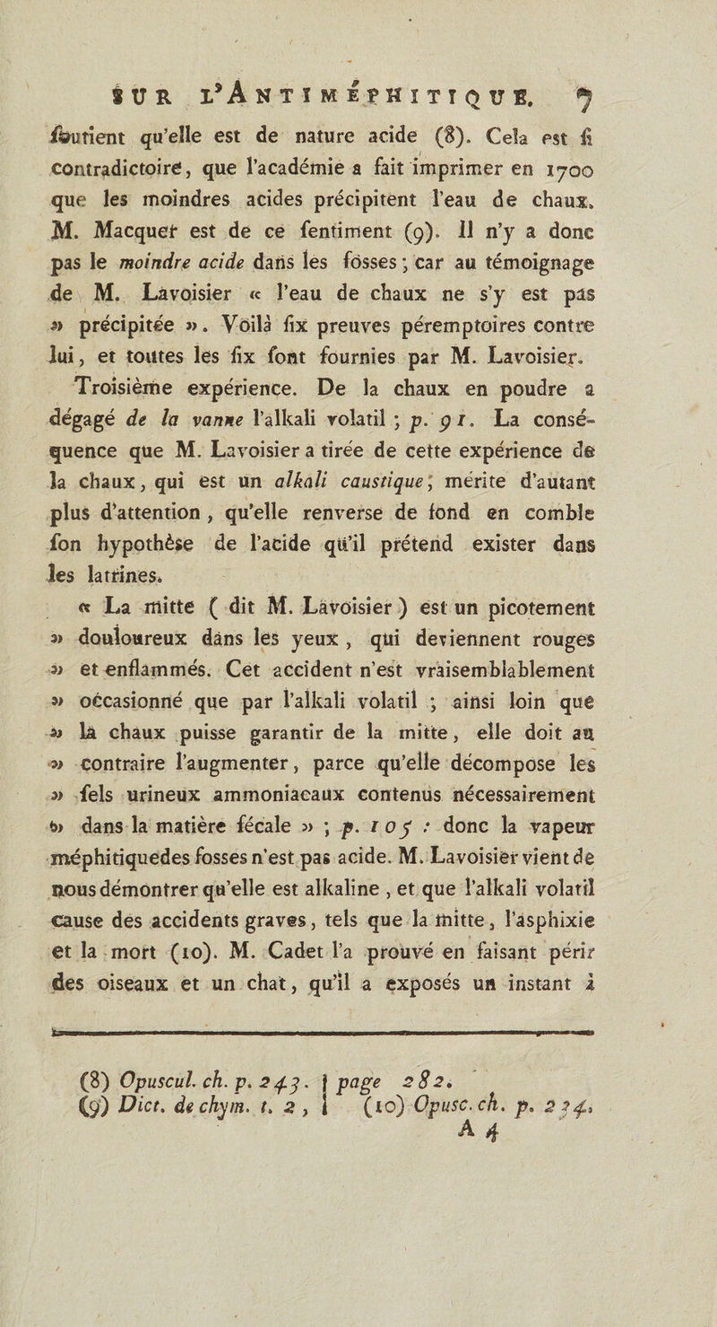 fèruîient qu’elle est de nature acide (S). Cela est fi i contradictoire, que l’académie a fait imprimer en 1700 que les moindres acides précipitent l’eau de chaux» M. Macquet* est de ce fentiment (9). 11 n’y a donc pas le moindre acide dans les fosses • car au témoignage de M. Lavoisier te l’eau de chaux ne s’y est pas 3&gt; précipitée ». Voilà fix preuves péremptoires contre lui, et toutes les fix font fournies par M. Lavoisier. Troisième expérience. De la chaux en poudre a dégagé de la vanne l’alkali volatil ; p. çi, La consé¬ quence que M. Lavoisier a tirée de cette expérience de la chaux, qui est un alkali caustique, mérite d’autant plus d’attention , qu’elle renverse de fond en comble fon hypothèse de l’acide qii’il prétend exister dans les latrines* « La mitte ( dit M. Lavoisier ) est un picotement » douloureux dans les yeux , qui détiennent rouges » et enflammés. Cet accident n’est vraisemblablement » occasionné que par l’alkali volatil ; ainsi loin que » la chaux puisse garantir de la mitte, elle doit au » contraire l’augmenter, parce qu’elle décompose les » fels urineux ammoniacaux contenus nécessairement t» dans la matière fécale » ; p. 1 0 y : donc la vapeur méphiriquedes fosses n’est pas acide. M. Lavoisier vient de nous démontrer qu’elle est alkaline , et que f alkali volatil cause des accidents graves, tels que la mitte, l’asphixie et la mort (10). M. Cadet l’a prouvé en faisant périr des oiseaux et un chat, qu’il a exposés un instant 4 .. . ■ ■■ 1.1, , (8) OpuscuL ch. p. 24.3. } page 282. (9) Dict. dechym. 2 , ! (to) Opusc.ch. p» 2 A 4 ~