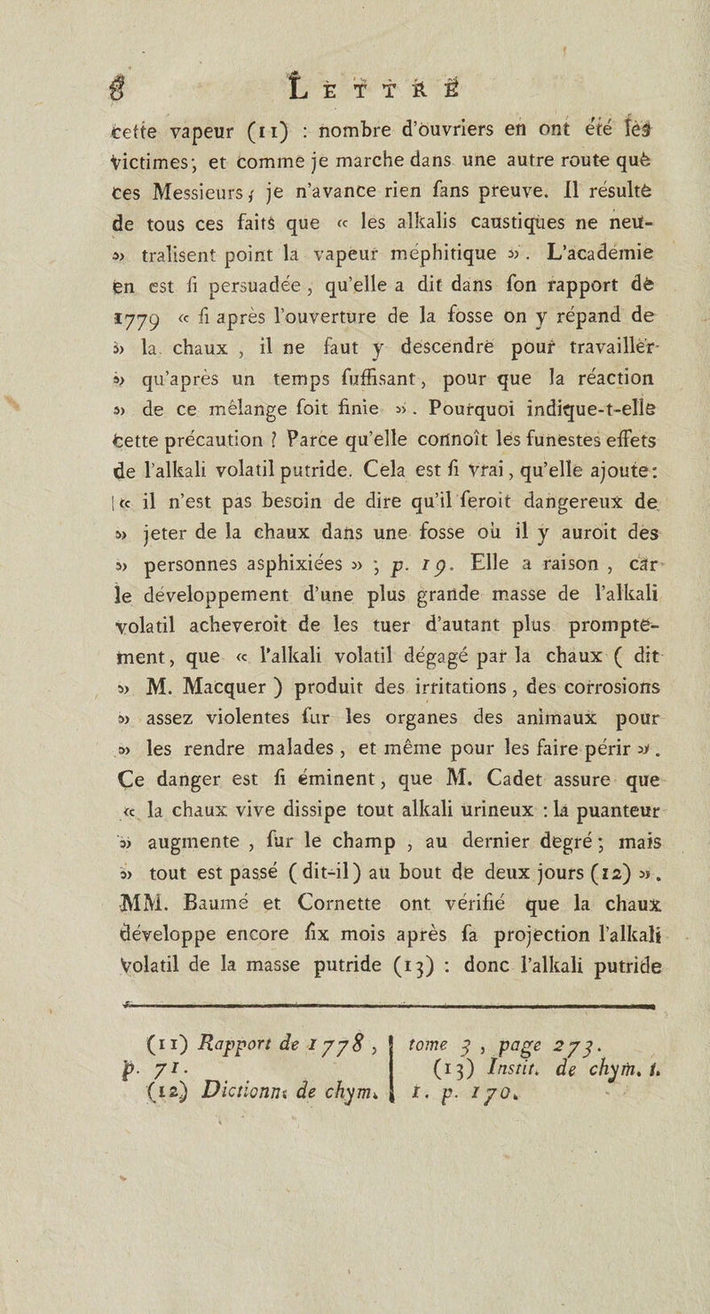 cette vapeur (n) : nombre d’ouvriers en ont été îëâ Victimes; et comme je marche dans une autre route què Ces Messieurs ; je n’avance rien fans preuve. Il résulte de tous ces faits que « les alkalis caustiques ne neu- » tralisent point la vapeur méphitique . L’academie fen est fi persuadée, qu’elle a dit dans fon rapport dè 1779 « fi après l’ouverture de la fosse on y répand de b la. chaux , il ne faut y descendre pouf travaillèr- » qu’après un temps fuffisant 5 pour que la réaction 3) de ce mélange foit finie :». Pourquoi indique-t-elle Cette précaution ? Parce qu’elle connoît les funestes effets de l’alkali volatil putride. Cela est fi vrai, qu’elle ajoute: [ te il n’est pas besoin de dire qu’il feroit dangereux de » jeter de la chaux dans une fosse où il y auroit des personnes asphixiées » ; p. 1 p. Elle a raison , car le développement d’une plus grande masse de l’alkali volatil acheveroit de les tuer d’autant plus prompte¬ ment , que « l’alkali volatil dégagé par la chaux ( dit » M. MaCquer ) produit des irritations, des corrosions » assez violentes fur les organes des animaux pour a&gt; les rendre malades, et même pour les faire périr » . Ce danger est fi éminent, que M. Cadet assure que « la chaux vive dissipe tout alkali urineux : là puanteur » augmente , fur le champ , au dernier degré ; mais » tout est passé (dit-il) au bout de deux jours (12) ». MM. Baume et Cornette ont vérifié que la chaux développe encore fix mois après fa projection ï’alkali Volatil de la masse putride (13) : donc - l’alkali putride J* (n) Rapport de 1778 5 p. yi. (12) Dictionm de chynu , tome y , page 2yp. (13) înstit, de chym, /. f. p. 1 yok