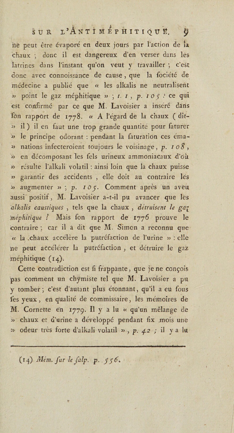 &lt; i lie peut être évaporé en deux jours par l’action de îa chaux ; donc il est dangereux d’en verser dans les latrines dans l’instant qu’on veut y travailler ; c’est donc avec connoissance de cause , que la fociété de médecine a publié que « les alkalis ne neutralisent » point îe gaz méphitique » \t. 13 p. là j : ce qui est confirmé par ce que M. Lavoisier a inséré dans fion rapport de 1778. « A l’égard de la chaux ( dit— « il ) il en faut une trop grande quantité pour faturer j&gt; le principe odorant : pendant la faturation ces éma- » nations infecteraient toujours le voisinage, p. 108 , en décomposant les fels urineux ammoniacaux d’où. s&gt; résulte l’alkali volatil : ainsi loin que la chaux puisse 5) garantir des accidents , elle doit au contraire lés augmenter 3» -, p. 105. Comment après un aveu aussi positif, M. Lavoisier a-t-il pu avancer que lés alkalis caustiques , tels que la chaux , détruisent le gdç méphitique ! Mais fon rapport de 1776 prouve le contraire ; car il à dit que M. Simon a reconnu que ic la .chaux accélère la putréfaction de l’urine 3&gt; : elle ne peut accélérer la putréfaction , et détruire le gaz méphitique (14). Cette contradiction est fi frappante, que je ne conçois pas comment un chymiste tel que M. Lavoisier a pu y tomber; c’est d’autant plus étonnant, qu’il a eu fous fes yeux, en qualité de commissaire, les mémoires de M. Cornette en 1779. Il y a lu « qu’un mélange de 3&gt; chaux et d’urine a développé pendant fix .mois une s? odeur très forte d’alkali volatil » , p. 4.2 ; il y a lu (14) Mèm. fur-le falp. p, .356»