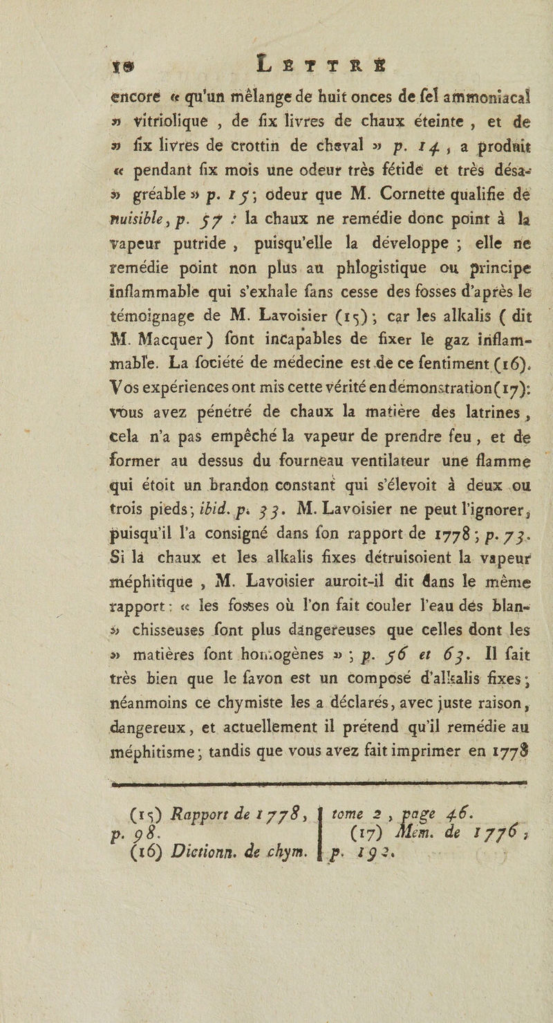 i&amp; L S T T R S encore « qu’un mélange de huit onces de Tel ammoniacal » vitrioîique , de fix livres de chaux éteinte , et de » iix livres de crottin de cheval » p. 141 , a produit « pendant fix mois une odeur très fétide et très désa- » gréable p. j odeur que M. Cornette qualifie de nuisible, p. 77 : la chaux ne remédie donc point à la vapeur putride , puisqu’elle la développe ; elle ne remédie point non plus au phlogistique ou principe inflammable qui s’exhale fans cesse des fosses d’après le témoignage de M. Lavoisier (15); car les alkalis ( dit M. Macquer) font incapables de fixer le gaz inflam¬ mable. La fociété de médecine est de ce fentiment (16)0 Vos expériences ont mis cette vérité en démonstration (17): Vdus avez pénétré de chaux la matière des latrines, Cela n’a pas empêché la vapeur de prendre feu , et de former au dessus du fourneau ventilateur une flamme qui étoît un Brandon constant qui s’élevoit à deux ou trois pieds ; ibid. p. 33. M. Lavoisier ne peut l’ignorer, puisqu’il l'a consigné dans fon rapport de 1778; p. 7^. Si là chaux et les alkalis fixes détruisoient la vapeur méphitique , M. Lavoisier auroit-il dit dans le même rapport : « les fosses où l’on fait couler l’eau dés hîan- *&gt; chisseuses font plus dangereuses que celles dont les a&gt; matières font homogènes » • p. 76 et 63. Il fait très bien que le fa von est un composé d’alkalis fixes ; néanmoins ce chymiste les a déclarés, avec juste raison, dangereux, et actuellement il prétend qu’il remédie au méphitisme j tandis que vous avez fait imprimer en 1778 (15) Rapport de 1778, p. &lt;38. (16) Dictionn. de chym. tome 2 y (17) p. lÿZ.