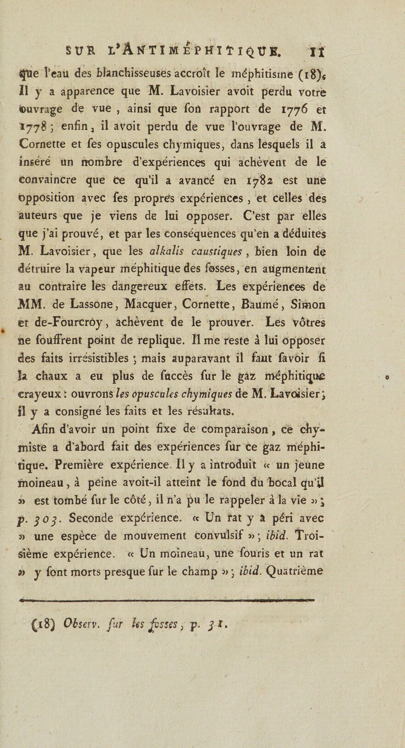 «jfue Veau des blanchisseuses accroît le méphitisme (i8)« Il y a apparence que M. Lavoisier avoit perdu votre Ouvrage de vue , ainsi que fort rapport de 1776 et 1778 ; enfin 4 il avoit perdu de vue l’ouvrage de M. Cornette et fes opuscules chymiques, dans lesquels il a inséré un nombre d’expériences qui achèvent de le convaincre que ce qu’il a avancé en 1782 est une opposition avec fes propres expériences , et celles des auteurs que je viens de lui opposer. C’est par elles que j’ai prouvé, et par les conséquences qu’en a déduites M. Lavoisier, que les alkalis caustiques, bien loin de détruire la vapeur méphitique des fosses, en augmentent au contraire les dangereux effets. Les expériences de MM. de Lassone, Macquer, Cornette, Baumé, Simon et de-Fourcrôy, achèvent de le prouver. Les vôtres ne foüffrent point de répliqué. Il me reste à lui opposer des faits irrésistibles ; mais auparavant il faut favoir fi la chaux a eu plus de fùccès fur le gaz méphitique crayeux ï ouvrons les opuscules chymiques de M. Lavoisier \ jl y a consigné les faits et les résultats. Afin d’avoir un point fixe de comparaison, ce chy- miste a d’abord fait des expériences fur ce gaz méphi¬ tique. Première expérience. Il y a introduit « un jeune moineau, à peine avoit-il atteint le fond du bocal qu’il » est tombé fur le côté, il n’a pu le rappeler à la vie * jp. y 0 y. Seconde expérience, « Un rat y â péri avec » une espèce de mouvement convulsif ibid. Troi¬ sième expérience. « Un moineau, une fouris et un rat y font morts presque fur le champ » ) ibid. Quatrième (.18) Observ. fur ks fesses, p. jx.