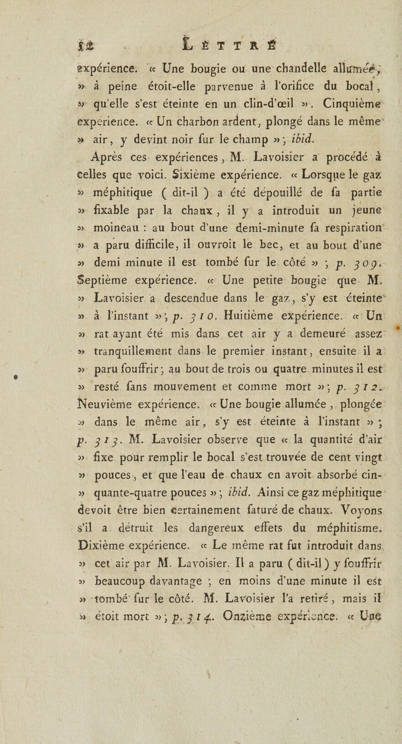 'il t L È T T R É expérience. '« Une bougie ou une chandelle alîumeé, » à peine étoit-elle parvenue à l’orifice du bocal, « qu’elle s’est éteinte en un clin-d’œil 3&gt;. Cinquième expérience. « Un charbon ardent, plongé dans le même 3» air, y devint noir fur le champ » ; ibid. Après ces expériences, M. Lavoisier a procédé à Celles que voici. Sixième expérience. « Lorsque le gaz méphitique ( dit-il ) a été dépouillé de fa partie 3» fixable par la chaux, il y a introduit un jeune « moineau : au bout d’une demi-minute fa respiration s» a paru difficile, il ouvroit le bec, et au bout d’une 3) demi minute il est tombé fur le côté -, p. 309* Septième expérience. « Une petite bougie que M. 3) Lavoisier a descendue dans le gaz, s’y est éteinte 3) à l’instant p. 310. Huitième expérience. « Un 3&gt; rat ayant été mis dans cet air y a demeuré assez w tranquillement dans le premier instant, ensuite il a »&gt; paru fouffirir ; au bout de trois ou quatre minutes il est 3&gt; resté fans mouvement et comme mort 3&gt;; p. 312. Neuvième expérience. &lt;c Une bougie allumée , plongée 3) dans le même air, s’y est éteinte à l’instant 3&gt; ; p. 313. M. Lavoisier observe que « la quantité d’air 3&gt; fixe pour remplir le bocal s’est trouvée de cent vingt 3&gt; pouces , et que l’eau de chaux en avoit absorbé cin- 3&gt; quante-quatre pouces 3» ; ibid. Ainsi ce gaz méphitique devoit être bien certainement faturé de chaux. Voyons s’il a détruit les dangereux effets du méphitisme. Dixième expérience. « Le même rat fut introduit dans 3) cet air par M. Lavoisier. Il a paru ( dit-il) y fouffirir 3&gt; beaucoup davantage ; en moins d’une minute il est s» tombé fur le côté. M. Lavoisier l’a retiré, mais iî s&gt; étoit mort »-}p, 314,. Onzième expérience. « Une