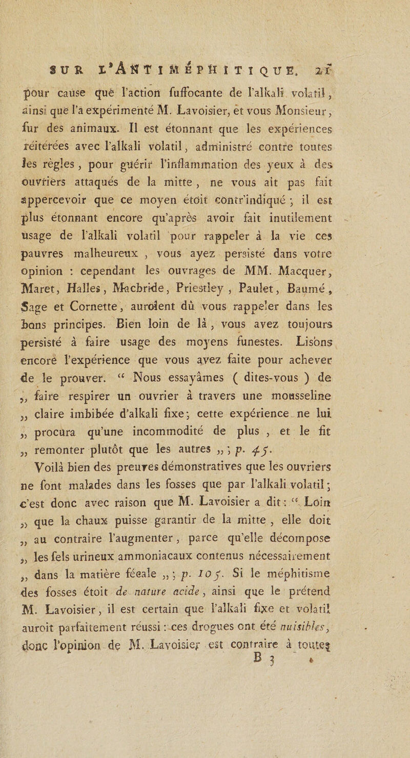 pour cause què l’action fuffocante de l’alkali volatil, ainsi que l’a expérimenté M. Lavoisier, èt vous Monsieur, fur des animaux. Il est étonnant que les expériences réitérées avec l’alkali volatil, administré contre toutes ies règles, pour guérir l’inflammation des jeux à des ouvriers attaqués de la mitte , ne vous ait pas fait appercevoir que ce moyen étdit contr’indiqué -, il est plus étonnant encore qu’après avoir fait inutilement usage de l’alkali volatil pour rappeler à la vie ces pauvres malheureux , vous ayez persisté dans votre opinion : cependant les ouvrages de MM. Macquer, Maret, Halles, Macbrkle, Priestley, Paulet, Baumé, Sage et Cornette , auraient dû vous rappeler dans les ions principes. Bien loin de là , vous avez toujours persisté à faire usage des moyens funestes. Lisons encore l’expérience que vous avez faite pour achever de le prouver. “ Nous essayâmes ( dites-vous ) de „ faire respirer un ouvrier à travers une mousseline „ claire imbibée d’alkali fixe • cette expérience ne lui „ procura qu’une incommodité de plus , et le fit „ remonter plutôt que les autres ,, ; p. Voilà bien des preuves démonstratives que les ouvriers ne font malades dans les fosses que par l’alkali volatil ; c’est donc avec raison que M. Lavoisier a dit : u Loin }i que la chaux puisse garantir de la mitte , elle doit „ au contraire l’augmenter, parce qu’elle décompose j, les fels urineux ammoniacaux contenus nécessairement „ dans la matière féeale p. 105. Si le méphitisme des fosses étoit de nature acide, ainsi que le prétend M. Lavoisier, il est certain que l’alkali fixe et volatil aurait parfaitement réussi : ces drogues ont été nuisibles, donc l’opinion de M. Lavoisier est contraire à toute? B j »