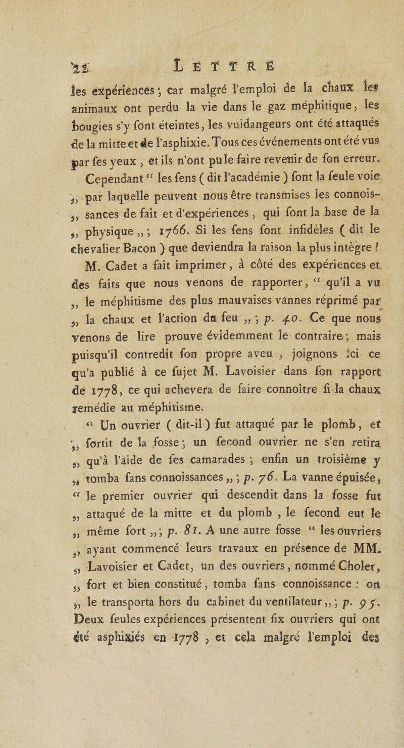 îes expériences ”, car malgré l’emploi de la chaux les animaux ont perdu la vie dans le gaz méphitique > les bougies s’y font éteintes, les vuidangeurs ont été attaqués de la mitte et de fasphixie. Tous ces événements ont été vus par fes yeux , et ils n’ont pule faire revenir de fon erreur. CependantÎC les fens ( dit l’académie ) font la feule voie ^ par laquelle peuvent nous être transmises îes connois- sances de fait et d’expériences, qui font la base de la physique „ ; 1766. Si les fens font infidèles ( dit le chevalier Bacon ) que deviendra la raison la plus intègre ? M. Cadet a fait imprimer, à côté des expériences et des faits que nous venons de rapporter, “ qu’il a vu le méphitisme des plus mauvaises vannes réprimé par 5, la chaux et l’action du feu „ ; p. 4.0. Ce que nous venons de lire prouve évidemment le contraire; mais puisqu’il contredit fon propre aveu , joignons Ici ce qu’a publié à ce fujet M. Lavoisier dans fon rapport de 1778, ce qui achèvera de faire connoître fi la chaux ■remédie au méphitisme. « Un ouvrier ( dit-il ) fut attaqué par le plomb, et ; fortit de la fosse ; un fécond ouvrier ne s’en retira ÿ, qu’à l’aide de fes camarades ; enfin un troisième y *1 tomba fans conaoissances „ ; p. 76. La vanne épuisée, a le premier ouvrier qui descendit dans la fosse fut 5, attaqué de la mitte et du plomb , le fécond eut le 5, même fort p. 81. A une autre fosse “ les Ouvriers , ayant commencé leurs travaux en présence de MM. 5, Lavoisier et Cadet, un des ouvriers, nommé Cholet, w fort et bien constitué, tomba fans connoissance ; on 5, le transporta hors du Cabinet du ventilateur „ ; p. 9y. Deux feules expériences présentent fix ouvriers qui ont «té asphixies en 1778 , et cela malgré l’emploi des