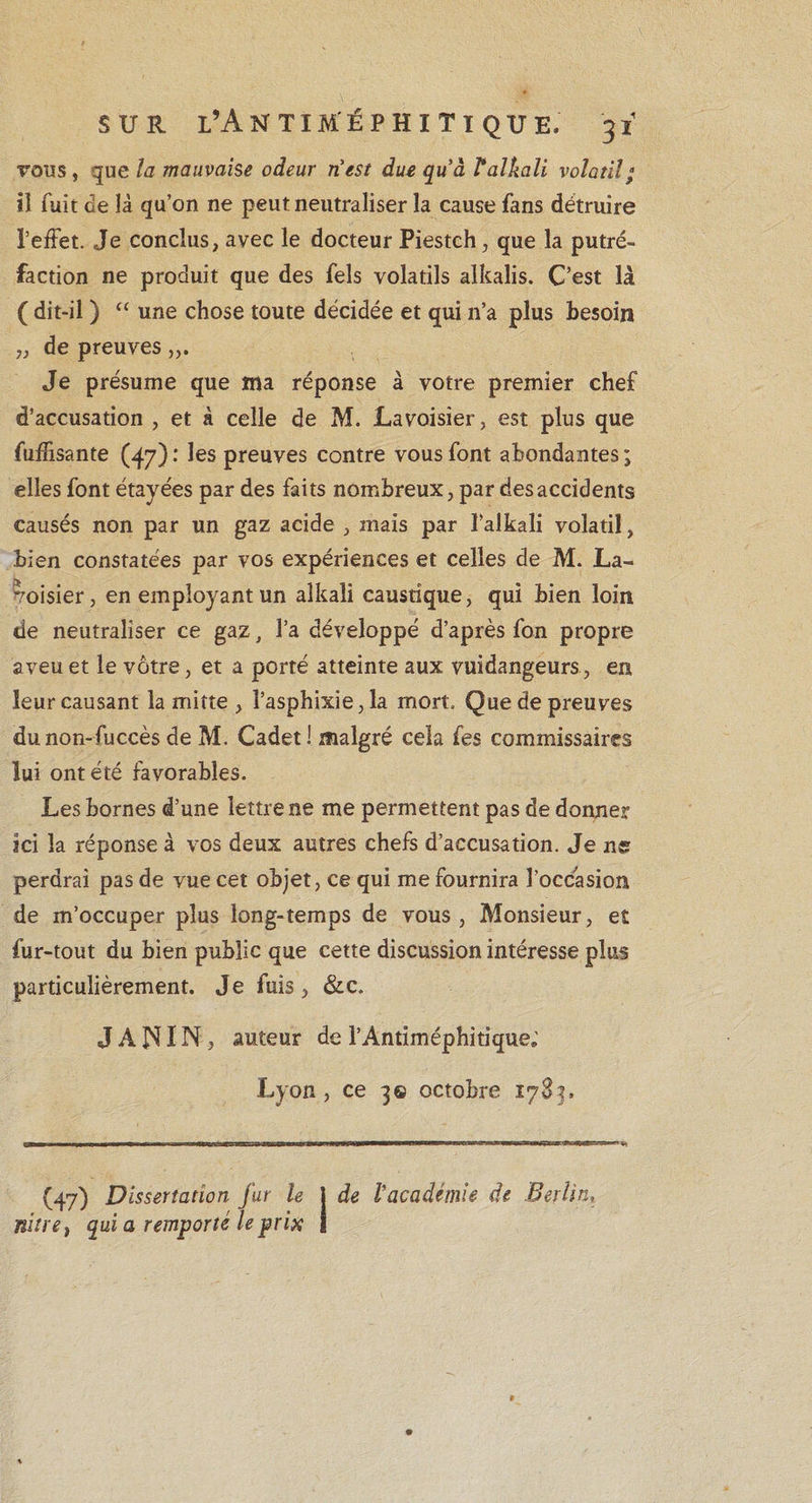 tous , que la mauvaise odeur n'est due quà Valkali volatil ; iî fuit de là qu’on ne peut neutraliser la cause fans détruire l’effet. Je conclus, avec le docteur Piestch, que la putré¬ faction ne produit que des fels volatils alkalis. C’est là ( dit-il ) “ une chose toute décidée et qui n’a plus besoin „ de preuves Je présume que ma réponse à votre premier chef d’accusation , et à celle de M. Lavoisier, est plus que fuffisante (47) : les preuves contre vous font abondantes ; elles font étayées par des faits nombreux, par desaccidents causés non par un gaz acide , mais par ï’alkali volatil, bien constatées par vos expériences et celles de M. La¬ voisier, en employant un aîkaii caustique, qui bien loin de neutraliser ce gaz, l’a développé d’après fon propre aveu et le vôtre, et a porté atteinte aux vuidangeurs, en leur causant la miîte , l’asphixie, la mort. Que de preuves dunon-fuccès de M. Cadet I malgré cela fes commissaires lui ont été favorables. Les bornes d’une lettre ne me permettent pas de donner ici la réponse à vos deux autres chefs d’accusation. Je ne perdrai pas de vue cet objet, ce qui me fournira l’occasion de m’occuper plus long-temps de vous, Monsieur, e£ fur-tout du bien public que cette discussion intéresse plus particulièrement. Je fuis, &amp;c. J A NIN , auteur de l’Antiméphitique; Lyon , ce 3© octobre 1783. (47) Dissertation fur le ] de l’académie de Berlin, nitre} qui a remporté le prix j