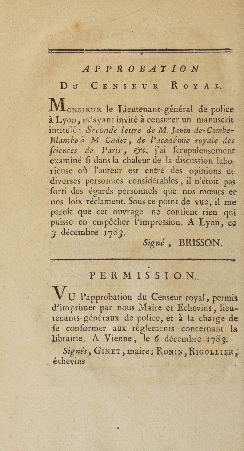 . .. ■■llWil— I !■■■■ III .1 . ..«T-*» ' ———————-«-g- APPROBATION Du Censeur Royax. JVIpNSiEUR le Lieutenant-général de police à Lyon, m’ayant invité à censurer un manuscrit intitulé: Seconde lettre de M. Janinde-Combe- Blanche à M Cadet, de P academie royale des fciences de Paris , &amp;c. j’ai fcrupuleusement examiné fi dans la chaleur de la discussion labo rieuse où Fauteur est entré des opinions de diverses personnes considérables, il n’étoit pas forti des égards personnels que nos mœurs et; nos loix réclament. Sous ce point de vue, il me paroît que cet ouvrage ne contient rien qui puisse en empêcher L’impression. A Lyon, ce 3 décembre 1783. Signé , BRISSON. g, &gt;■&gt; J y 1 mwm  ' tmrrmmmwam m «■ n u, — ■■ 11. n &amp; PERMISSION. Vu l’approbation du Censeur royal, permis d’imprimer par nous Maire et Echevins, lieu¬ tenants-généraux de police, et à la charge de fe conformer aux règlements concernant la, librairie. A Vienne, le 6 décembre 1783. Signés, Ginet*maire; Rqnin*Rigox,iij?r^ echevins