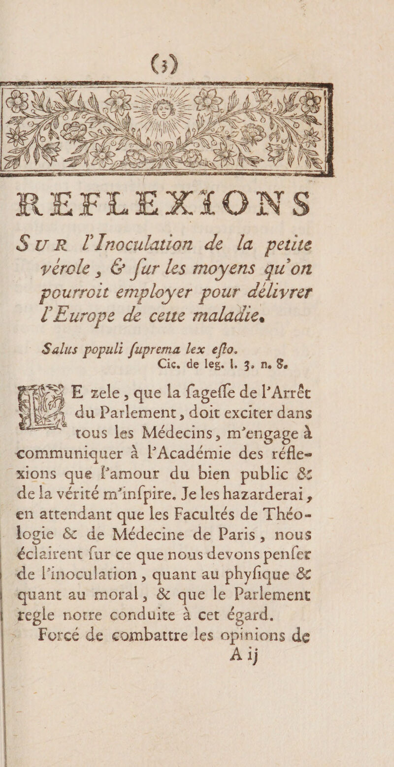 S U R VInoculation de la petite vérole s &amp; fur les moyens quon pourvoit employer pour délivrer rEurope de cette maladie• Sains populi fuprema, lex e/io. Cic. de leg. I. 3, n. S, E zele, que la fagefle de l'Arrêt du Parlement, doit exciter dans tous les Médecins, m'engage à communiquer à l'Académie des réfle¬ xions que l'amour du bien public ô-C de la vérité m'infpire. Je les hazarderai, en attendant que les Facultés de Théo¬ logie &amp; de Médecine de Paris , nous éclairent fur ce que nous devons penier de l'inoculation, quant au phyflque ôC quant au moral, ôc que le Parlement réglé notre conduite à cet égard. Forcé de combattre les opinions de Ai)