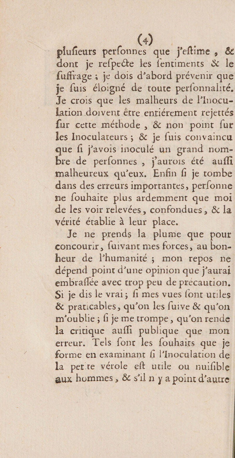 pîufîeurs perfonnes que feflime , Sc dont je refpeéfe les lentiments Sc le fuffrage ; je dois d'abord prévenir que Je fuis éloigné de toute personnalité. Je crois que les malheurs de l'Inocu¬ lation.doivent être entièrement rejettés fur cette méthode , &amp; non point fut les Inoculateurs j &amp; je fuis convaincu que fi j'avois inoculé un grand nom¬ bre de perfonnes , j’aurois été auffî malheureux qu'eux. Enfin fi je tombe dans des erreurs importantes, perfonne ne fouhaite plus ardemment que moi de les voir relevées, confondues, &amp; la vérité établie à leur place. Je ne prends la plume que pour concourir, fuivant mes forces, au bon- fleur de l'humanité ; mon repos ne dépend point d'une opinion que j'aurai embrafiee avec crop peu de précaution. Si je dis le vrai j fi mes vues (ont utiles &amp; praticables, qu'on les fuive &amp; qu'on m'oublie j fi je me trompe, qu'on rende la critique auffi publique que mon erreur. Tels font les fouhaits que je forme en examinant fi l'Inoculation de la perte vérole ed utile ou nuifible aux hommes, &amp; s'il n y a point d'autre