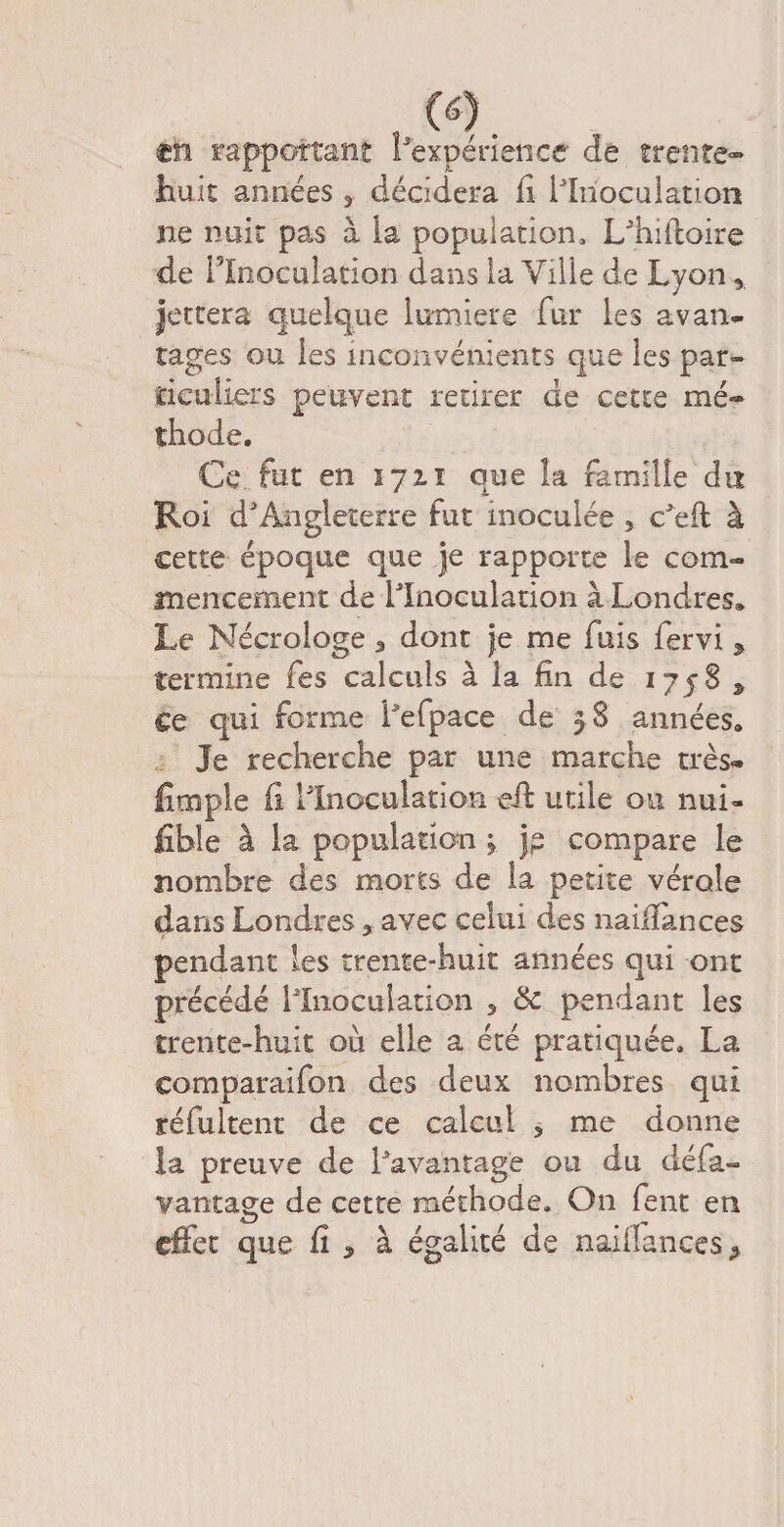 , (0. en rapportant Inexpérience de trente- huit années, décidera fi ilrioculatton ne nuit pas à la population, L'hiiioire de l'Inoculation dans la Ville de Lyon 5 Jettera quelque lumière fur les a van* rages ou les inconvénients que les par¬ ticuliers peuvent retirer de cette mé¬ thode. Ce fut en 172.T que la famille du Roi d'Angleterre fut inoculée ? c'eft à cette époque que je rapporte le com¬ mencement de l'Inoculation à Londres» Le Nécrologe 5 dont je me fuis fervi % termine fes calculs à la fin de 17583, ce qui forme Lefpace de 3 8 années» Je recherche par une marche très- fimple fi l'Inoculation eff utile ou nui- fible à la population j jp compare le nombre des morts de la petite vérole dans Londres 3 avec celui des nailîances pendant les trente-huit années qui ont précédé llnoculation 5 & pendant les trente-huit où elle a été pratiquée. La comparaifon des deux nombres qui réfultent de ce calcul 3 me donne la preuve de l'avantage ou du défa- vantage de cette méthode. On fent en effet que fi , à égalité de naiifances =,