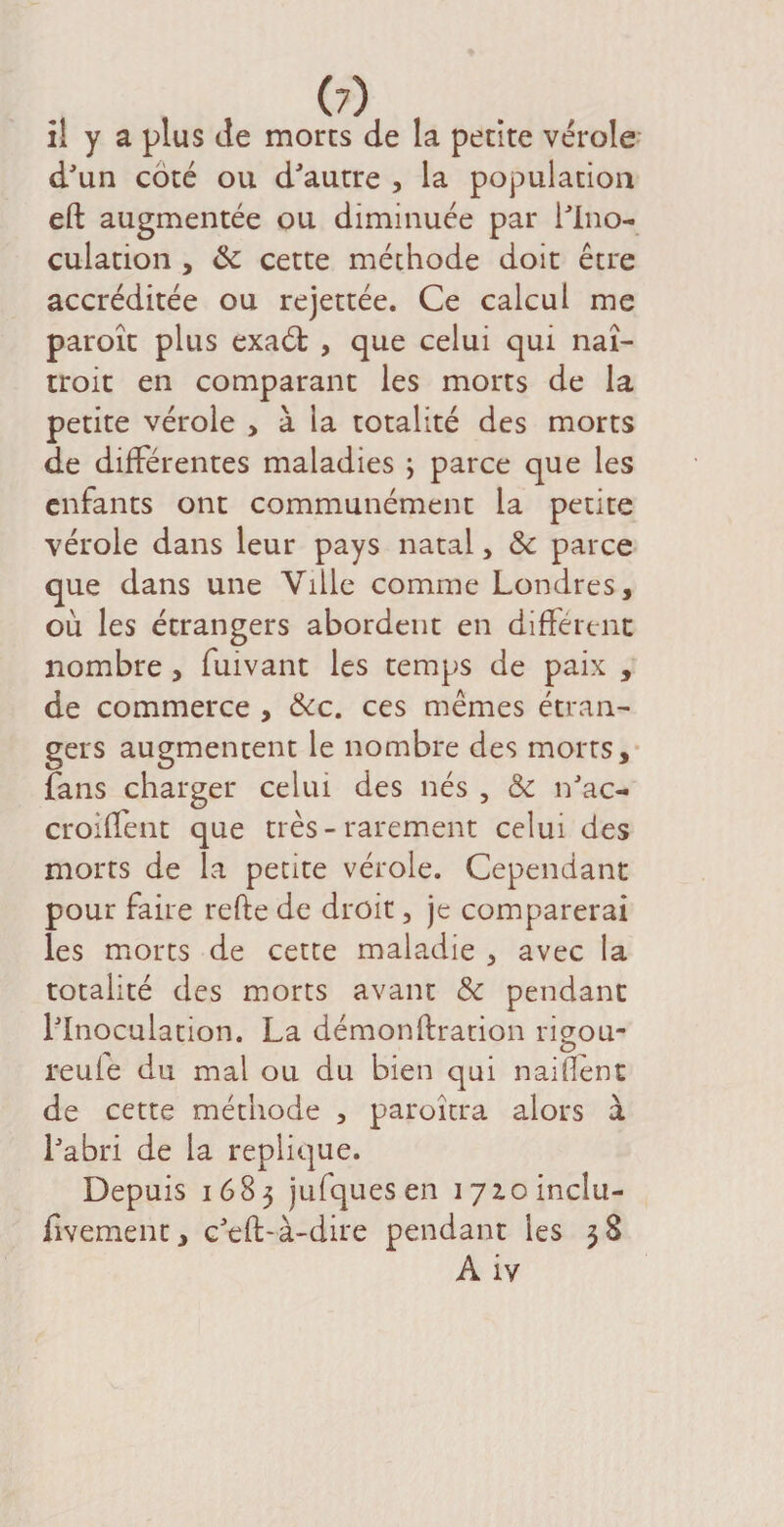 (7) il y a plus de morts de la petite vérole d'un côté ou d'autre , la population eft augmentée ou diminuée par l'Ino¬ culation , de cette méthode doit être accréditée ou rejettée. Ce calcul me paroît plus exaét , que celui qui naî- troit en comparant les morts de la petite vérole > à la totalité des morts de différentes maladies ; parce que les enfants ont communément la petite vérole dans leur pays natal, Sc parce que dans une Ville comme Londres, où les étrangers abordent en different nombre , fuivant les temps de paix , de commerce , &c. ces mêmes étran¬ gers augmentent le nombre des morts, fans charger celui des nés , &c n'ac- croiffent que très - rarement celui des morts de la petite vérole. Cependant pour faire refte de droit, je comparerai les morts de cette maladie , avec la totalité des morts avant & pendant l'Inoculation. La démonftration rieou- reufe du mal ou du bien qui naifîent de cette méthode , paroîtra alors à l'abri de la répliqué. Depuis 1683 jufquesen lyzoincîu- fivement, c'eft-à-dire pendant les 38 Aiv