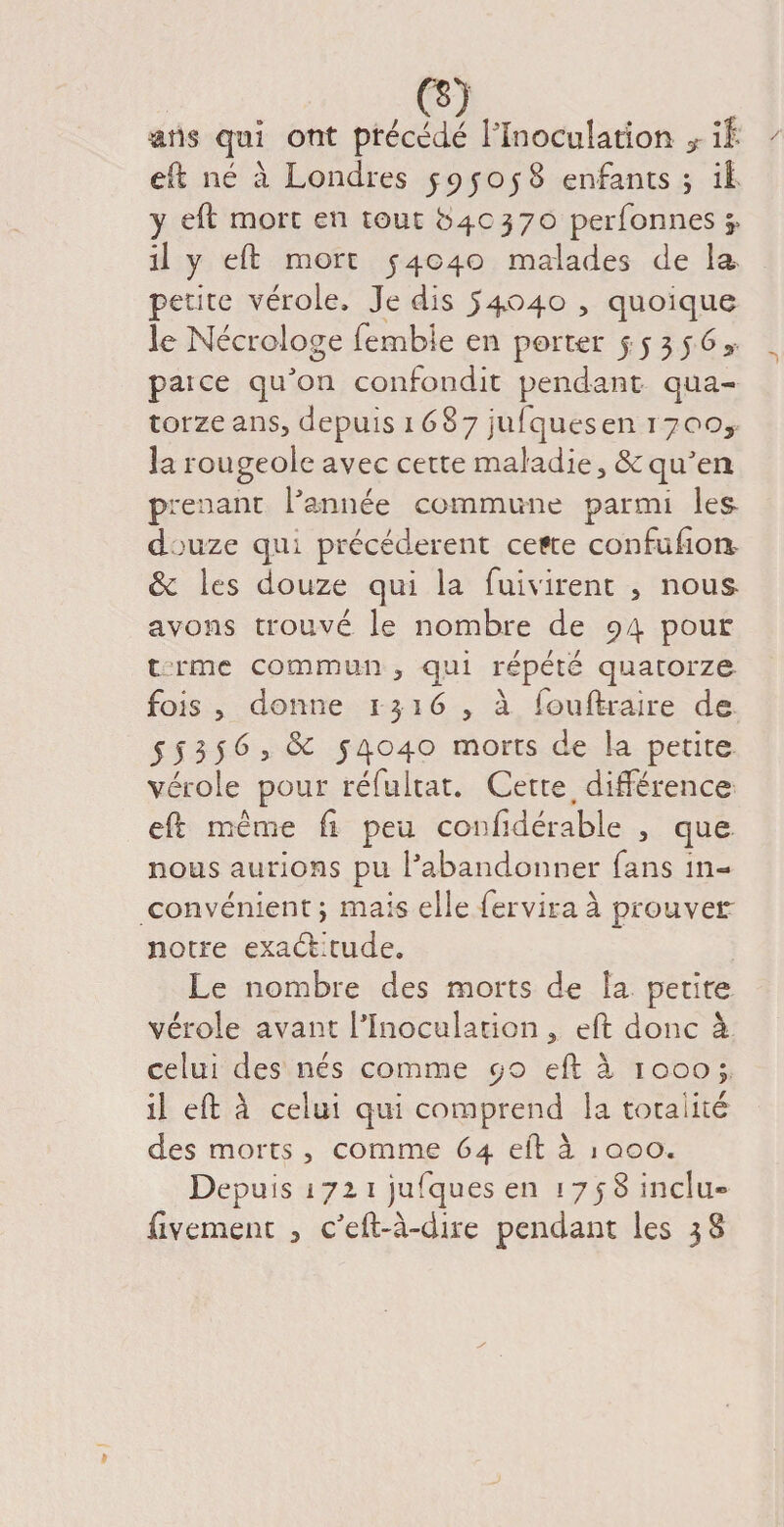 ans qui ont précédé l'Inoculation f il eft né à Londres J5? J05 S enfants ; il y eft mort en tout 640370 perfonnes 5» il y eft mort 54040 malades de la petite vérole. Je dis 54040 , quoique le Nécrologe femble en porter j 5 3 5 6 * paice qu'on confondit pendant qua¬ torze ans, depuis 1687 jufquesen 1700^ la rougeole avec cette maladie, & qu'en prenant l'année commune parmi les d >uze qui précédèrent cefte confuiion, 3c les douze qui la fuivirent > nous avons trouvé le nombre de 94 pour t rme commun , qui répété quatorze fois, donne 1316 , à fouftraire de 55356, 3c 54040 morts de la petite vérole pour réfultat. Cette, différence eft même fi peu confidérable , que nous aurions pu l'abandonner fans in¬ convénient y mais elle fervira à prouver notre exactitude. Le nombre des morts de la petite vérole avant l'Inoculation, eft donc à celui des nés comme 90 eft à 1000; il eft à celui qui comprend la totalité des morts , comme 64 eft à jooo. Depuis 1721 jufques en 1758 inclu- fivement , c'eft-à-dire pendant les 38