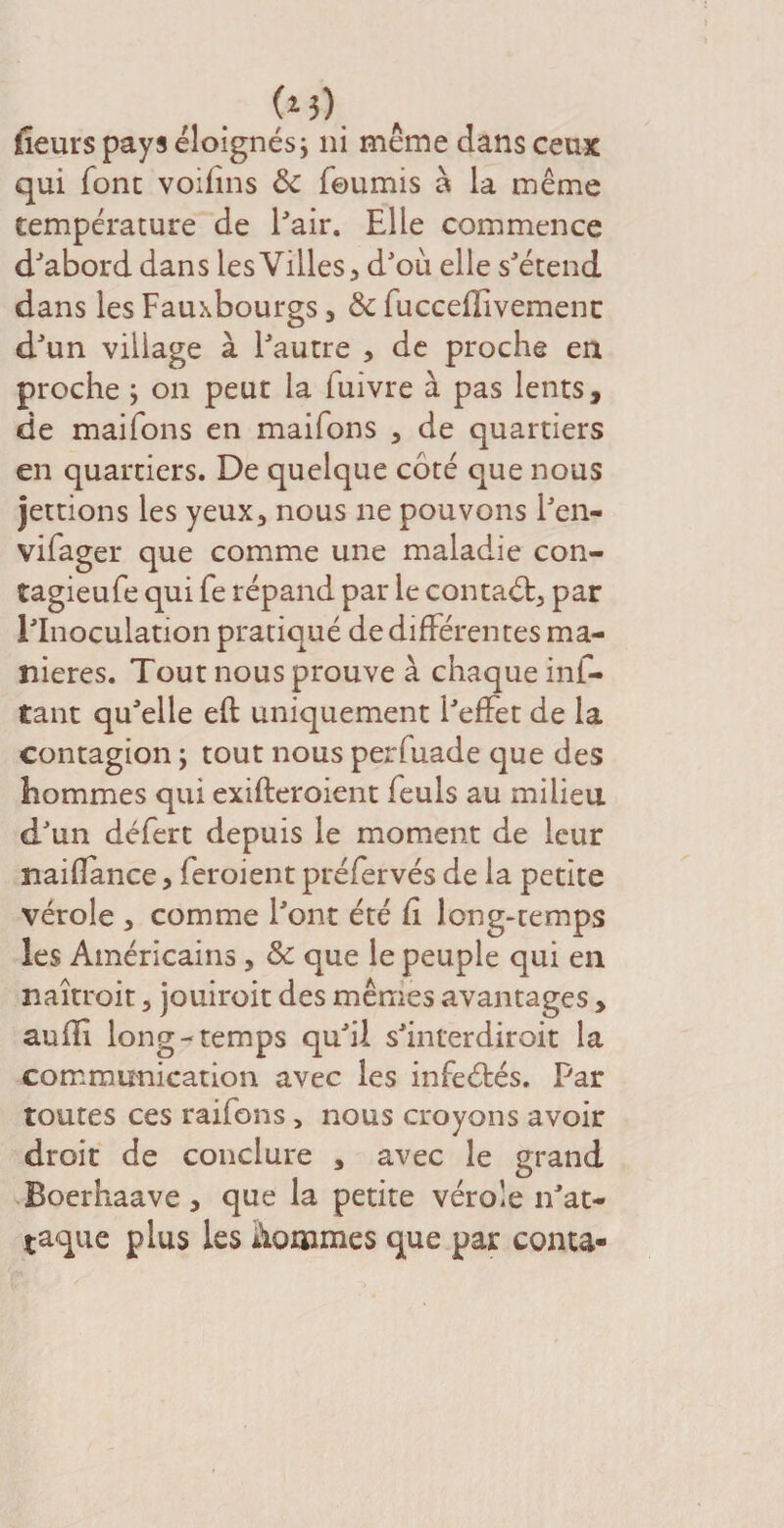 (*3) fleurs pays éloignés\ ni même dans ceux qui font voifins 8c fournis à la même température de Pair. Elle commence d'abord dans les Villes 3 d'où elle s'étend dans les Fauxbourgs 5 8c fucceflivemenc d'un village à l'autre , de proche en proche ; on peut la fuivre à pas lents, de maifons en maifons , de quartiers en quartiers. De quelque côté que nous jettions les yeux3 nous ne pouvons l'en- vifager que comme une maladie con- tagieufe qui fe répand par le contaét, par l'Inoculation pratiqué de différentes ma¬ niérés. Tout nous prouve à chaque inf- Cant qu'elle eft uniquement l'effet de la contagion ; tout nous perfuade que des hommes qui exifteroient feuls au milieu d'un défert depuis le moment de leur naiflance, feroient préfervés de la petite vérole , comme l'ont été fl long-temps les Américains , 8c que le peuple qui en naitroit 3 jouiroit des mêmes avantages , auffl long-temps qu'il s'interdiroit la communication avec les infeétés. Par toutes ces raifons > nous croyons avoir droit de conclure s avec le grand Boerhaave , que la petite vérole n'at¬ taque plus les nommes que par conta-