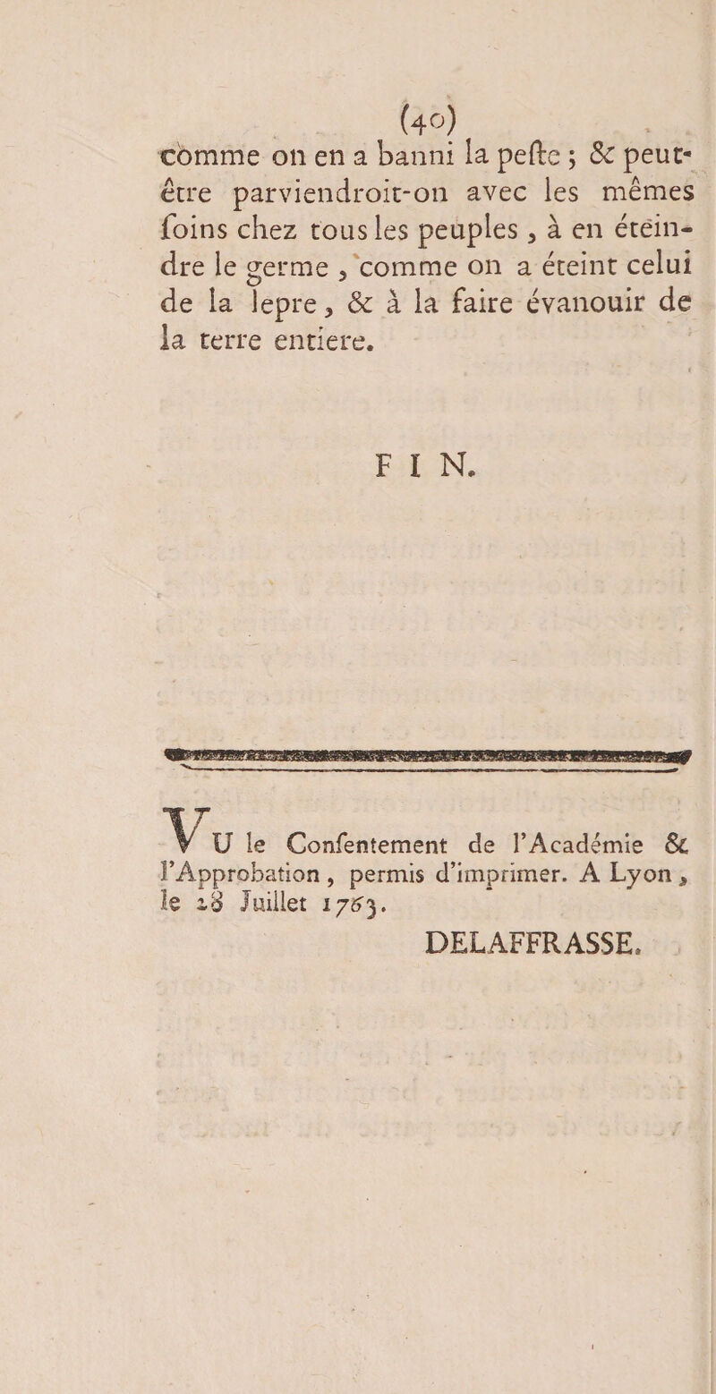 comme on en a banni la pefte ; 8c peut- être parviendroit-on avec les mêmes foins chez tous les peuples 3 à en étein¬ dre le germe , comme on a éteint celui de la lepre* &amp; à la faire évanouir de la terre entière. F I N. Vu le Confentement de l’Académie &amp; l’Approbation , permis d’imprimer. À Lyon * le Juillet 176). DELAFFRASSE.