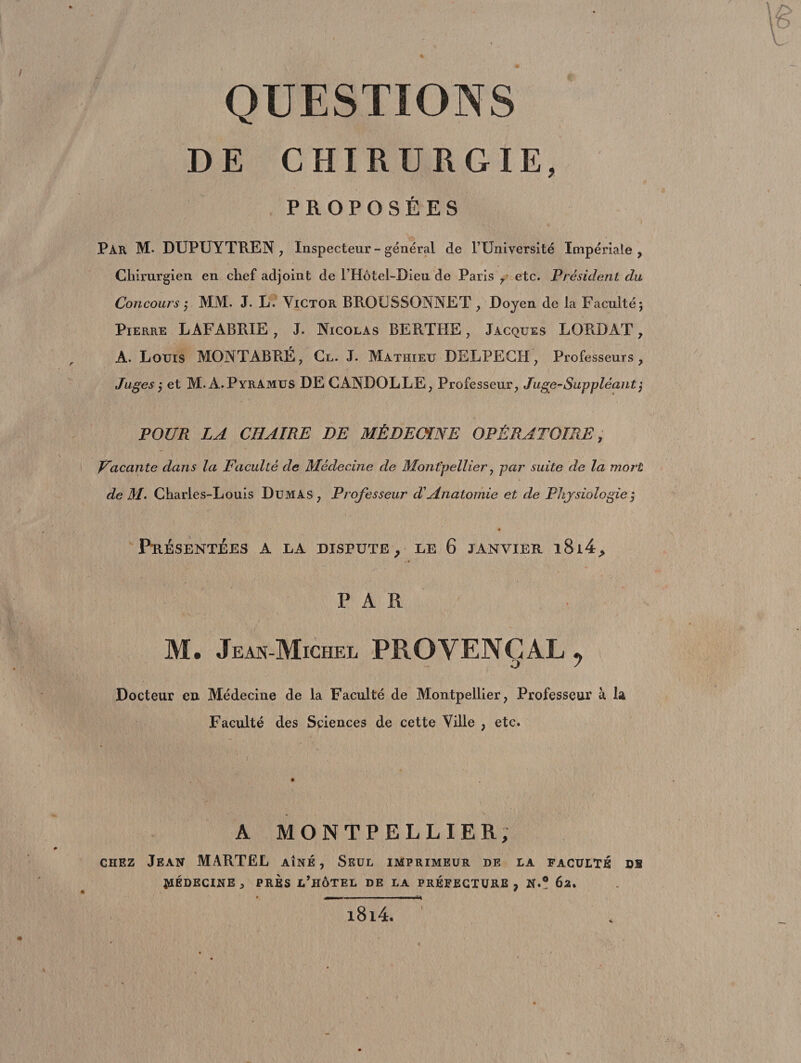 QUESTIONS DE CHIRURGIE, PROPOSÉES Par M* DUPUYTREN , Inspecteur - général de l’Université Impériale , Chirurgien en chef adjoint de l’Hôtel-Dieu de Paris 7 etc. Président du Concours 7 MM. J. L. Victor BR.OCSSONNET , Doyen de la Faculté; Pierre LAFABRIE , J. Nicolas BERTHE , Jacques LORD AT 7 A. Louis MONTABRÉ, Cl. J. Mathieu DELPECH, Professeurs, Juges 7 et M. A.PyrAmus DE GANDOLLE, Professeur, Juge-Suppléant', POUR LA CHAIRE DE MÉDECINE OPÉRATOIRE; Vacante dans la Faculté de Médecine de Montpellier, par suite de la mort de M- Charles-Louis Dumas, Professeur d'Anatomie et de Physiologie ; PuÉSENTÉES A LA DISPUTE, LE 6 JANVIER l8l4, PAR M. Jean-Michel PROVENÇAL , O f Docteur en Médecine de la Faculté de Montpellier, Professeur à. la Faculté des Sciences de cette Ville , etc. A MONTPELLIER, chez Jean MARTEL aîné, Seul imprimeur de la faculté ds MÉDECINE, PRÈS L’HÔTEL DE LA PREFECTURE, N.? 62. i8i4.