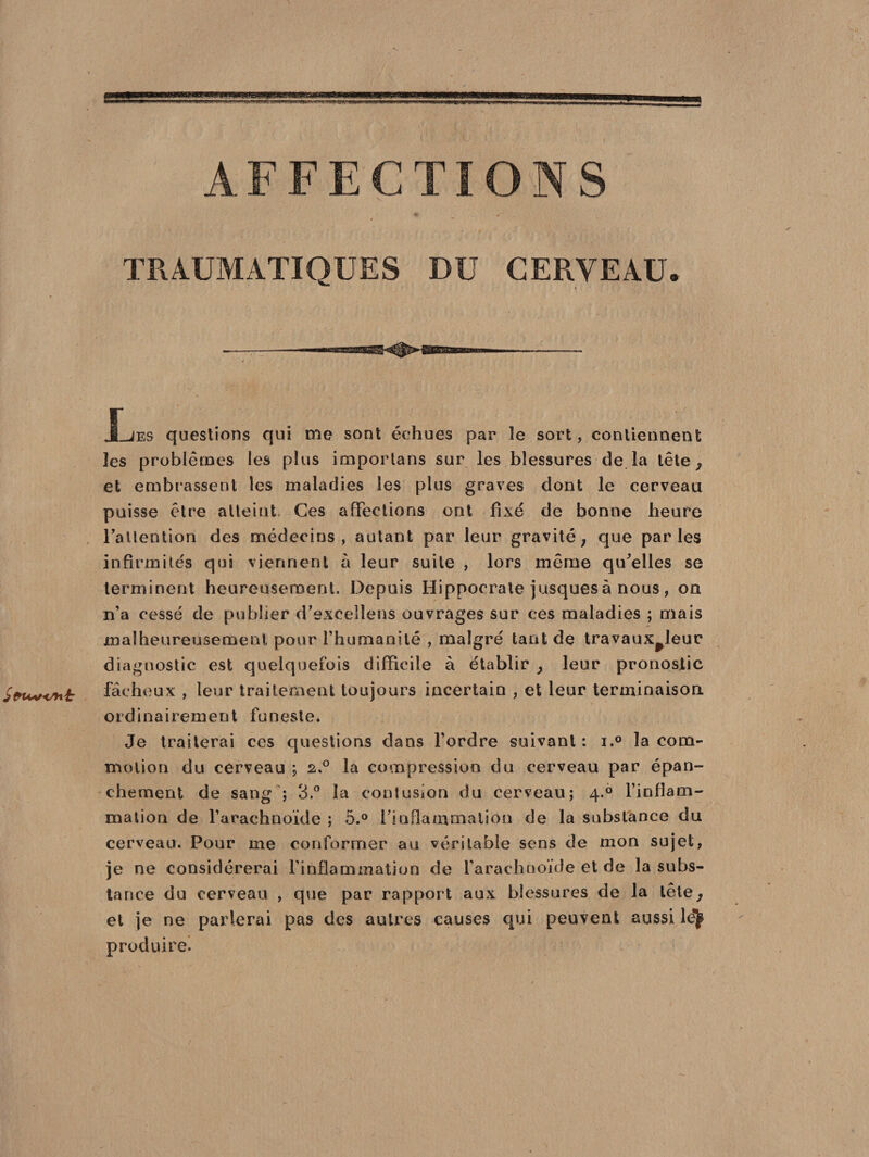AFFECTIONS TRAUMATIQUES DU CERVEAU. JLjes questions qui me sont échues par le sort, contiennent les problèmes les plus importans sur les blessures de la tête, et embrassent les maladies les plus graves dont le cerveau puisse être atteint Ces affections ont fixe de bonne heure Fallention des médecins, autant par leur gravité; que parles infirmités qui viennent à leur suite , lors même qifelles se terminent heureusement. Depuis Hippocrate jusquesà nous , on n’a cessé de publier d’excellens ouvrages sur ces maladies ; mais malheureusement pour l’humanité , malgré tant de travaux^leur diagnostic est quelquefois difficile à établir ; leur pronostic i£ fâcheux , leur traitement toujours incertain , et leur terminaison ordinairement funeste. Je traiterai ces questions dans l’ordre suivant : i.° la com¬ motion du cerveau ; 2.0 la compression du cerveau par épan¬ chement de sang ; 3.° la contusion du cerveau; 4.0 l'inflam¬ mation de l’arachnoïde ; 5.° l'inflammation de la substance du cerveau. Pour me conformer au véritable sens de mon sujet, je ne considérerai l'inflammation de l'arachnoïde et de la subs¬ tance du cerveau , que par rapport aux blessures de la tête; et je ne parlerai pas des autres causes qui peuvent aussi lejjt produire.