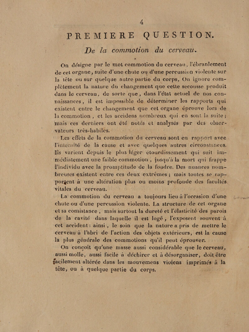 PREMIERE QUESTION. De la commotion du cerveau. On désigné par le mot commotion du cerveau , l’ébranlement de cet organe, suite d'une chute ou d’une percussion violente sur la tête ou sur quelque autre partie du corps, On ignore com¬ plètement la nature du changement que cette secousse produit dans le cerveau, de sorte que, dans l’état actuel de nos con¬ naissances, il est impossible de déterminer les rapports qui existent entre le changement que cet organe éprouve lors de la commotion , et les aecidens nombreux qui en sont In suite ; mais ces derniers ont été noies et analysés par des obser¬ vateurs très-habiles. Les effets de la commotion du cerveau sont en rapport avec l’intensité de la cause et avec quelques autres circonstances. Iis varient depuis le plus léger étourdissement qui suit im¬ médiatement une faible commotion , jusqu’à la mort qui frappe l’individu avec la promptitude de la foudre. Des nuances nom¬ breuses existent entre ces deux extrêmes ; mais toutes se rap¬ portent à une altération plus ou moins profonde des facultés vitales du cerveau. La commotion du cerveau a toujours lieu à Poccasion d’une chute ou d’une percussion violente. La structure de cet organe cl sa consistance , mais surtout la dureté et l’élasticité des parois de la cavité dans laquelle il est logé, l’exposent souvent à cet accident : ainsi , le soin que la nature a pris de mettre le cerveau à l’abri de l’action des objets extérieurs, est la cause la plus générale des commotions qu’il peut éprouver. On conçoit qu'une masse aussi considérable que le cerveau, aussi molle, aussi facile à déchirer et à désorganiser, doit être facilement altérée dans les mouvemens violens imprimés à la tête, ou à quelque partie du corps.