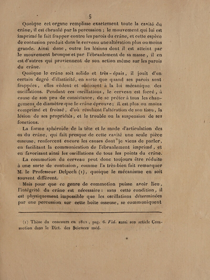 Quoicjno cet organe remplisse exactement toute la cavité du crâne, il est ébranlé par la percussion ; le mouvement qui lui est imprimé le fait frapper contre les parois du crâne, et cette espèce de contusion produit dans le cerveau une altération plus ou moins grande. Ainsi donc , outre les lésions dont il est atteint par le mouvement brusque et par l'ébranlement de sa masse , il en est d'autres qui proviennent de sou action même sur les parois du crâne. Quoique le crâne soit solide et très - épais , il jouit d’un certain degré d'élasticité, en sorte que quand ses parois sont frappées , elles cèdent et obéissent à la loi mécanique des oscillations. Pendant ces oscillations , le cerveau est forcé , à cause de son peu de consistance, de se prêter à tous les chan- geraens de diamètre que le crâne éprouve; il est plus ou moins comprimé et froissé , d’où résultent l’altération de son tissu , la lésion de ses propriétés, et le trouble ou la suspeusiou de ses fonctions. La forme sphéroïde de la tête et le mode d’articulation des os du crâne, qui fait presque de cette cavité une seule pièce osseuse, renforcent encore les causes dont je viens de parler, en facilitant la communication de l’ébranlement imprimé , et en favorisant ainsi les oscillations de tous les points du crâne. La commotion du cerveau peut donc toujours être réduite à une sorte de contusion, comme l’a très-bien fait remarquer M. le Professeur Delpech (i), quoique le mécanisme en soit souvent différent. Mais pour que ce genre de commotion puisse avoir lieu , l’intégrité du crâne est nécessaire: sans cette condition, il est physiquement impossible que les oscillations déterminées par une percussion sur cette boîte osseuse, se communiquent (i) Thèse du concours en 1812 , pag. 6. Yid. aussi son article Com¬ motion daus le Dict. des Sciences méd«