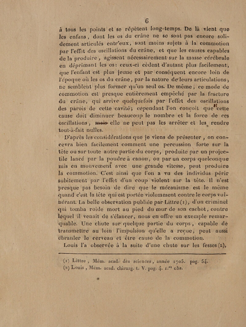 à tous les points et se répètent long-temps. De là Tient que les enfans , dont les os du crâne ne se sont pas encore soli¬ dement articulés entr'eux, sont moins sujets à la commotion par l’effet des oscillations du crâne, et que les causes capables delà produire, agissent nécessairement sur la ruasse cérébrale en déprimant les os: ceux-ci cèdent d'autant plus facilement, que l’enfant est plus jeune et par conséquent encore loin de l’époque où les os du crâne, par la nature deleurs articulations, ne semblent plus former qu’un seul os. De même , ce mode de commotion est presque entièrement empêché par la fracture du crâne, qui arrive quelquefois par l’effet des oscillations des parois de celte cavité; cependant l’on conçoit que*cette cause doit diminuer beaucoup le nombre et la force de ces oscillations , ma*» elle ne peut pas les arrêter et les rendre tout-à-fait nul les. D’après les considérations que je viens de présenter , on con¬ cevra bien facilement comment une percussion forte sur la tête ou sur toute autre partie du corps, produite par un projec¬ tile lancé par la poudre à canon, ou par un corps quelconque mis en mouvement avec une grande vitesse, peut produire la commotion. C’est ainsi que l’on a vu des individus périr subitement par l’effet d’un coup violent sur la tête. Il n’est presque pas besoin de dire que le mécanisme est le même quand c’est la tête qui est portée violemment contre le corps vul- nérant. La belle observation publiée par Littré(i), d’un criminel qui tomba roide mort au pied du mur de son cachot, contre lequel il venait de s’élancer, nous en offre un exemple remar¬ quable. Une chute sur quelque partie du corps , capable de transmettre au loin l’impulsion qu’elle a reçue, peut aussi ébranler le cerveau et être cause de la commotion. Louis l’a observée à la suite d’une chute sur les fesses (2), (0 Littré , Mém. acad. des sciences, année 1705. pag. 54* (2) Louis , Mém. acad. chirurg. t. pag. 4* i*re c3:>s. «