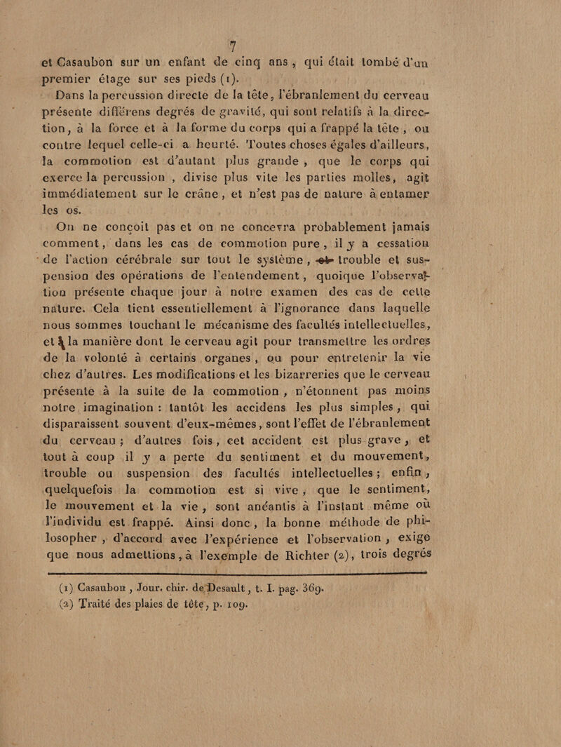 et Casaubon sur un enfant de cinq ans , qui était tombé d'un premier étage sur ses pieds (i). Dans la percussion directe de la tête 9 l’ébranlement du cerveau présente différeras degrés de gravité, qui sont relatifs à la direc¬ tion, à la force et à la forme du corps qui a frappé la tête , ou contre lequel celle-ci a heurté. Toutes choses égales d’ailleurs, la commotion est d'autant plus grande , que le corps qui exerce la percussion , divise plus vile les parties molles, agit immédiatement sur le crâne , et n'est pas de nature à entamer les os. On ne conçoit pas et on ne concevra probablement jamais comment, dans les cas de commotion pure , il y a cessation de l’action cérébrale sur tout le sjstème , «sV trouble et sus¬ pension des opérations de l’entendement, quoique l'observât- lion présente chaque jour a notre examen des cas de cette nature. Cela tient essentiellement à l’ignorance dans laquelle nous sommes touchant le mécanisme des facultés intellectuelles, et^la manière dont le cerveau agit pour transmettre les ordres de la volonté à certains organes , ou pour entretenir la vie chez d'autres. Les modifications et les bizarreries que le cerveau présente à la suite de la commotion , n’étonnent pas moins notre imagination : tantôt les accidens les plus simples, qui. disparaissent souvent d’eux-mêmes, sont l’effet de l’ébranlement du cerveau ; d'autres fois, cet accident est plus grave, et tout à coup il y a perte du sentiment et du mouvement, trouble ou suspension des facultés intellectuelles ; enfin} quelquefois la commotion est si vive , que le sentiment, le mouvement et la vie , sont anéantis à l’instant meme ou l’individu est frappé. Ainsi donc , la bonne méthode de phi¬ losopher , d’accord avec l'expérience et l’observation , exige que nous admettions, à l’exemple de Richter(a), trois degrés (i) Casaubon , Jour. chir. de Desault, t. I. pag. 369. (a) Traité des plaies de tête, p. 109.