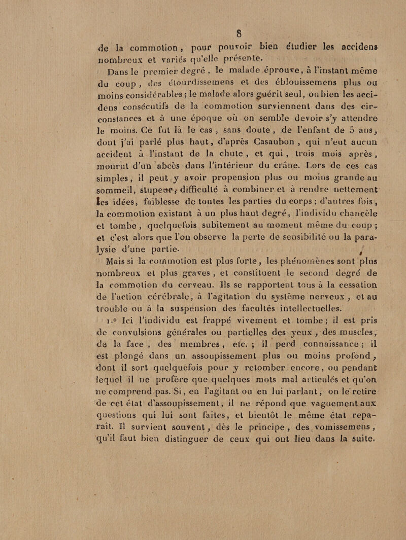 dp la commotion, pour4 pouvoir bien étudier les aceidens nombreux et variés qu’elle présente. Dans le premier degré , le malade éprouve, à l’rnstant même du coup , des étourdissemens et des éblouissemens plus ou moins considérables ; le malade alors guérit seul, ou bien les acci- dens consécutifs de la commotion surviennent dans des cir¬ constances et à une époque où on semble devoir s’y attendre le moins. Ce fut là le cas , sans doute , de l’enfant de 5 ans, dont fai parlé plus haut, d’après Casaubon , qui n’eut aucun accident à l’instant de la chute , et qui , trois mois après , mourut d’un abcès dans l’intérieur du crâne. Lors de ces cas simples, il peut y avoir propension plus ou moins grande au sommeil, stupeur,* difficulté à combiner et à rendre nettement les idées, faiblesse de toutes les parties du corps ; d’autres fois, la commotion existant à un plus haut degré, l’individu chancèle et tombe, quelquefois subitement au moment même du coup; et c’est alors que l’on observe la perte de sensibilité ou la para¬ lysie d’une partie- g Mais si la commotion est plus forte, les phénomènes sont plus nombreux et plus graves , et constituent le second degré de la commotion du cerveau. Ils se rapportent tous à la cessation de Faction cérébrale, à l’agitation du système nerveux , et au trouble ou à la suspension des facultés intellectuelles. i.° Ici l’individu est frappé vivement et tombe; il est pris de convulsions générales ou partielles des yeux , des muscles, de la face , des membres , etc. ; il perd connaissance ; il est plongé dans un assoupissement plus ou moins profond ; dont il sort quelquefois pour y retomber encore, ou pendant lequel il ne profère que quelques mots mal articulés et qu’on ne comprend pas. Si, en l’agitant ou en lui parlant, on le relire de cet état d’assoupissement, il ne répond que vaguement aux questions qui lui sont faites, et bientôt le même état repa¬ raît. Il survient souvent, dès le principe, des vomissemens, qu’il faut bien distinguer de ceux qui ont lieu dans la suite.