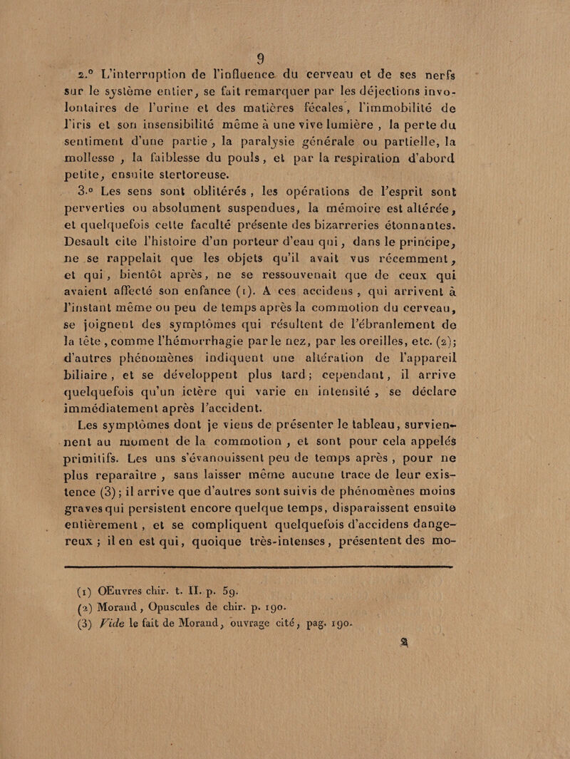 z.° L’interruption de l'influence du cerveau et de ses nerfs sur le système entier, se fait remarquer par les déjections invo¬ lontaires de l’urine et des matières fécales, l’immobilité de l'iris et son insensibilité même à une vive lumière , la perte du sentiment d’une partie , la paralysie générale ou partielle, la mollesse , la faiblesse du pouls, et par la respiration d’abord petite, ensuite stertoreuse. 3 ° Les sens sont oblitérés , les opérations de l'esprit sont perverties ou absolument suspendues, la mémoire est altérée, et quelquefois celte faculté présente des bizarreries étonnantes. Desault cite l’histoire d’un porteur d’eau qui, dans le principe, ne se rappelait que les objets qu’il avait vus récemment, et qui, bientôt après, ne se ressouvenait que de ceux qui avaient affecté son enfance (i). À ces accidens , qui arrivent à l’instant même ou peu de temps après la commotion du cerveau, se joignent des symptômes qui résultent de l'ébranlement do 3a tête , comme l’hémorrhagie par le nez, par les oreilles, etc. (2); d’autres phénomènes indiquent une altération de l’appareil biliaire, et se développent plus tard; cependant, il arrive quelquefois qu’un ictère qui varie en intensité , se déclare immédiatement après l’accident. Les symptômes dont je viens de présenter le tableau, survien¬ nent au moment de la commotion , et sont pour cela appelés primitifs. Les uns s’évanouissent peu de temps après , pour ne plus reparaître , sans laisser même aucune trace de leur exis¬ tence (3) ; il arrive que d’autres sont suivis de phénomènes moins gravesqui persistent encore quelque temps, disparaissent ensuite entièrement , et se compliquent quelquefois d’accidens dange¬ reux ; il en est qui, quoique très-intenses, présentent des mo- (1) Œuvres chir. t. II. p. 5g. (2) Morand, Opuscules de chir. p. 190. (3) Vide le fait de Morand, ouvrage cité, pag. 190. %