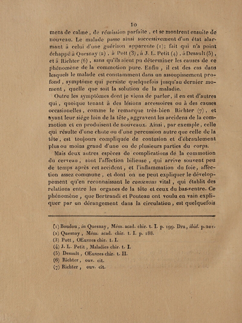 mens de calme, de rémission parfaite , et se montrent ensuite dé nouveau. Le malade passe ainsi successivement d’un état alar¬ mant à celui d'une guérison apparente (i); fait qui n’a point échappé à Quesiiaj (2) , à Pott (3), à J. L. Petit (4) , a Desauît (5) , et à Richter (6) , sans qu’ils aient pu déterminer les causes de ce phénomène de la commotion pure. Enfin , il est des cas dans lesquels le malade est constamment dans un assoupissement pro¬ fond , symptôme qui persiste quelquefois jusqu’au dernier mo¬ ment , quelle que soit la solution de la maladie. Outre les symptômes dont je viens de parler, il en est d’autres qui , quoique tenant à des lésions accessoires ou à des causes occasionelîes , comme le remarque très-bien Richter (7) , et fryant leur siège loin de la tête, aggravent les accidens de la com¬ motion et en produisent de nouveaux. Ainsi , par exemple, celle qui résulte d’une chute ou d'une percussion autre que celle de la tête , est toujours compliquée de contusion et d’ébranlement plus ou moins grand d’une ou de plusieurs parties du corps. Mais deux autres espèces de complications de la commotion du cerveau , sont l’afFeclion bilieuse , qui arrive souvent peu de temps après cet accident, et l'inflammation du foie, affec¬ tion assez commune , et dont on ne peut expliquer le dévelop¬ pement qu’en reconnaissant le consensus vital ? qui établit des relations entre les organes de la tête et ceux du bas-ventre. Ce phénomène , que Bertrandi et Pouteau ont voulu en vain expli¬ quer par un dérangement dans la circulation , est quelquefois (1) Boudou , in Quesnay, Mém. acad. chir. t. I. p. 199. Dru, ibid. p.2oi« (2) Quesnay , Mém. acad. chir. t. I. p. 188. (3) Pott, OEuvres chir. t. I. (4) J* L- Petit, Maladies chir. t. I. (5) Desauît j OEuvres chir. t. IL (6) Richter} ouv. cit. (7) Richter , ouv. cit. 1