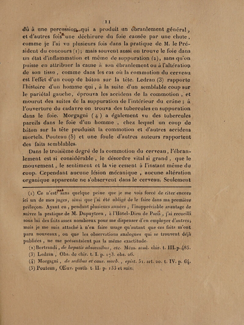 du à une pereussia^.qui a produit un ébranlement général y et d'autres fois une déchirure du foie causée par une chute , comme je l’ai vu plusieurs fois dans la pratique de M. le Pré¬ sident du concours (i); mais souvent aussi ou trouve le foie dans un état d’inflammation et même de suppuration (2), sans qu’on puisse en attribuer la cause à son ébranlement ou à raltéraliop. de son tissu , comme dans les cas où la commotion du cerveau est l’effet d'un coup de bâton sur la tête. Ledran (3) rapporte l’histoire d’un homme qui , à la suite d’un semblable coup sur le pariétal gauche, éprouva les accidens de la commotion , et mourut des suites de la suppuration de l’intérieur du crâne ; à l'ouverture du cadavre on trouva des tubercules en suppuration dans le foie. Morgagni ( 4 ) a également vu des tubercules pareils dans le foie d'un homme , chez lequel un coup de bâton sur la tête produisit la commotion et d’autres accidens mortels. Pouteau (5) et une foule d’autres auteurs rapportent des faits semblables. Dans le troisième degré de la commotion du cerveau , l'ébran¬ lement est si considérable , le désordre vital si grand , que le mouvement , le sentiment et la vie cessent à l’instant même du coup. Cependant aucune lésion mécanique , aucune altération organique apparente ne s’observent dans le cerveau. Seulement (1) Ce 11’est^ sans quelque peine que je me vois forcé de citer encore ici un de mes juges, ainsi que j’ai été obligé de le faire dans ma première préleçon. Ayant eu , pendant plusieurs années , l’inappréciable avantage de suivre la pratique de M. Dupuytren , à l’Hôtel-Dieu de Paris , j’ai recueilli sous lui des faits assez nombreux pour me dispenser d’en employer d’autres \ mais je me suis attaché à n’en faire usage qu’autant que ces faits m’ont paru nouveaux , ou que les observations analogues qui se trouvent déjà publiées , ne me présentaient pas la même exactitude. (2) Bertrandi , de hepatis abscessibus, etc. Méni. acad. cliir. t. III. p.485. (3) Ledran , Obs. de chir. t. I. p. i^3. obs. 26. (4) Morgagni , de sedibus et caus. morb. , epist. 5i. art. 20. t. IV. p. 64» (5) Pouteau, OEuv. postli- t- IL p* i33 et suiv.