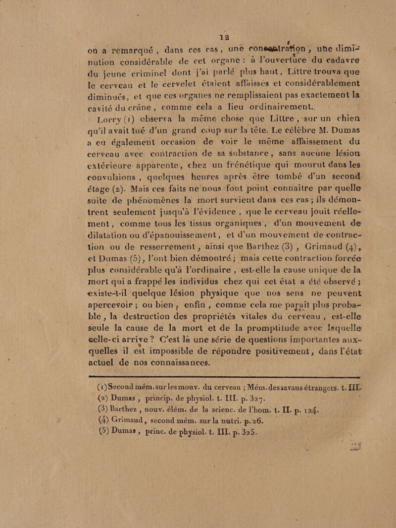 on a remarqué , dans ces cas , une oonaefil ration , ufte dimi¬ nution considérable de cet organe: à l’ouverture du cadavre du jeune criminel dont j’ai parlé plus haut, Littré trouva que le cerveau et le cervelet étaient affaissés et considérablement diminués, et que ces organes ne remplissaient pas exactement la cavité du crâne , comme cela a lieu ordinairement. Lorry (i) observa la même chose que Littré ,-sur un chien qu’il avait tué d’un grand coup sur la tête. Le célèbre M. Dumas a eu également occasion de voir le même affaissement du cerveau avec contraction de sa substance, sans aucune lésion extérieure «apparente, chez un frénétique qui mourut dans les convulsions , quelques heures après être tombé d’un second étage (2). Mais ces faits ne nous font point connaître par quelle suite de phénomènes la mort survient dans ces cas ; ils démon¬ trent seulement jusqu’à l’évidence , que le cerveau jouit réelle¬ ment, comme tous les tissus organiques, d’un mouvement de dilatation ou d’épanouissement, et d’un mouvement de contrac¬ tion ou de resserrement, ainsi que Barthez (3) ; Grimaud (4), et Dumas (5), l’ont bien démontré ,* mais cette contraction forcée plus considérable qu’à l’ordinaire , est-elle la cause unique delà mort qui a frappé les individus chez qui cet état a été observé ; existe-t-il quelque lésion physique que nos sens ne peuvent apercevoir ; ou bien ? enfin , comme cela me paraît plus proba¬ ble, la destruction des propriétés vitales du cerveau , est-elle seule la cause de la mort et de la promptitude avec laquelle celle-ci arrive ? C’est là une série de questions importantes aux¬ quelles il est impossible de répondre positivement, dans l’état actuel de nos connaissances. ( 1) Second mém. sur les mouv. du cerveau ; Mém. des savans étrangers. t.IIL (2) Dumas , princip. de physiol. t. III. p. 327. (3) Barthez , nouv. élém. de la scienc. de l’hoiu. t. IL p. 124* (4) Grimaud, second mém. sur la nutri. p.26. (5) Dumas , princ. de physiol. t. IILp. 325.