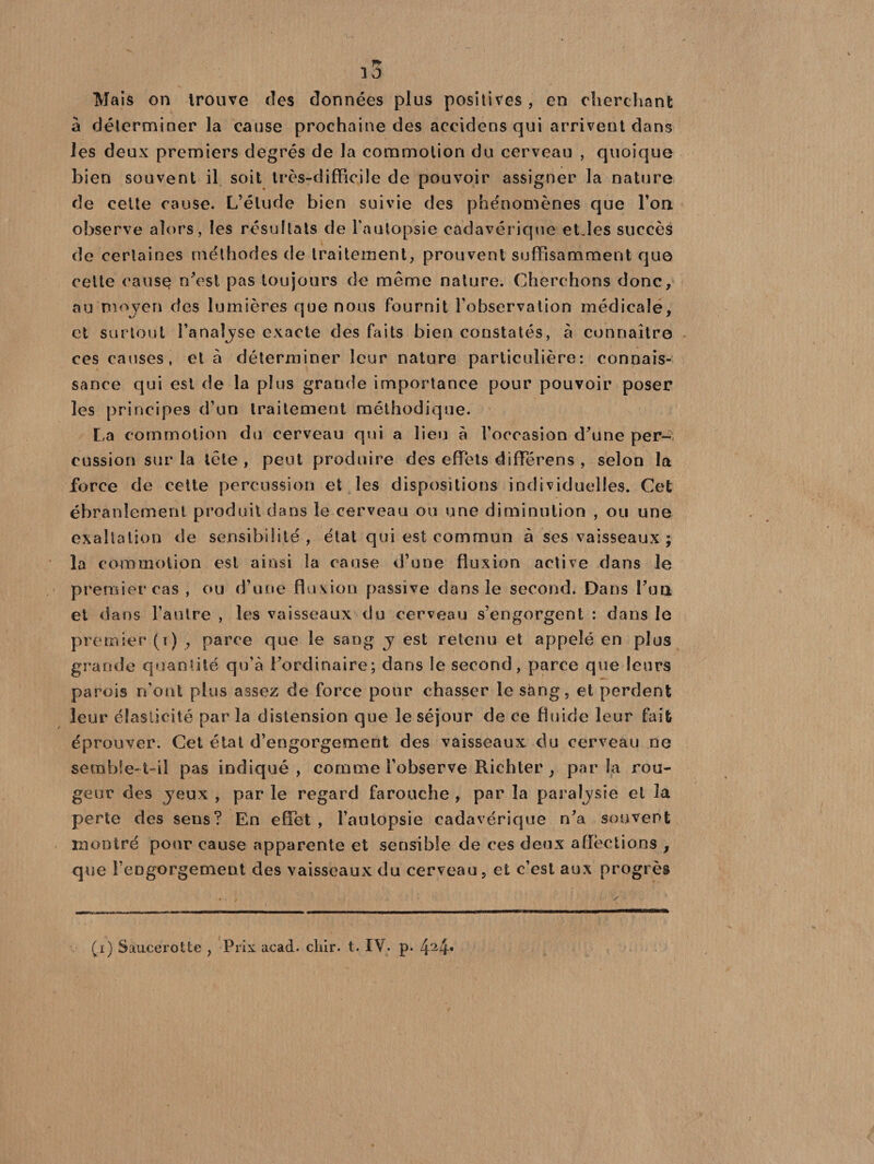 F* ï3 Mais on trouve des données plus positives , en cherchant à déterminer la cause prochaine des accidons qui arrivent dans les deux premiers degrés de Ja commotion du cerveau , quoique bien souvent il soit très-difficile de pouvoir assigner la nature de cette cause. L’élude bien suivie des phénomènes que l’on observe alors, les résultats de l’autopsie cadavérique et.les succès de certaines méthodes de traitement, prouvent suffisamment que celte cause n'est pas toujours de même nature. Cherchons donc, au moyen des lumières que nous fournit l'observation médicale, et surtout l’analyse exacte des faits bien constatés, à connaître ces causes, et à déterminer leur nature particulière: connais¬ sance qui est de la plus grande importance pour pouvoir poser les principes d’un traitement méthodique. La commotion du cerveau qui a lieu à l’occasion d'une per¬ cussion sur la tête , peut produire des effets différens , selon la force de cette percussion et les dispositions individuelles. Cet ébranlement produit dans le cerveau ou une diminution , ou une exaltation de sensibilité, étal qui est commun à ses vaisseaux ; la commotion est ainsi la cause d’une fluxion active dans le premier cas , ou d’une fluxion passive dans le second. Dans l'ua et dans l’autre , les vaisseaux du cerveau s’engorgent : dans le premier (i) , parce que le sang j est retenu et appelé en plus grande quantité qu’à l’ordinaire; dans le second, parce que leurs parois n’ont plus assez de force pour chasser le sàng, et perdent leur élasticité par la distension que le séjour de ce fluide leur fait éprouver. Cet état d’engorgement des vaisseaux du cerveau ne semble-t-il pas indiqué, comme l’observe Richter , parla rou¬ geur des jeux , par le regard farouche , par la paraljsie et la perte des sens? En effet , l’autopsie cadavérique n'a souvent montré pour cause apparente et sensible de ces deux affections , que l’engorgement des vaisseaux du cerveau, et c’est aux progrès (i) Saucerotte , Prix acad. cliir. t. I\. p. 424*