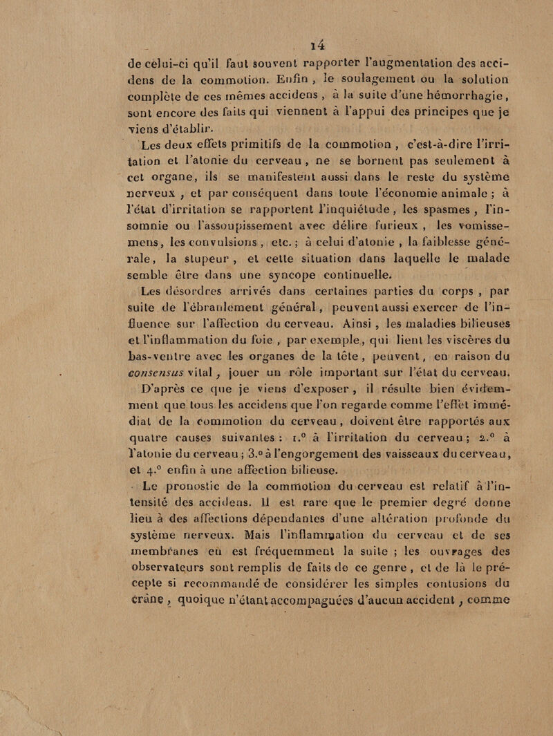ï4 de celui-ci qu’il faut souvent rapporter l’augmentation des aeci- dens de la commotion. Enfin , le soulagement ou la solution complète de ces mêmes accidens , à la suite d'une hémorrhagie, sont encore des faits qui viennent à l’appui des principes que je viens d’établir. Les deux effets primitifs de la commotion , c’est-à-dire l'irri¬ tation et l'atonie du cerveau , ne se bornent pas seulement à cet organe, ils se manifestent aussi dans le reste du sjslème nerveux , et par conséquent dans toute l’économie animale ; à Létal d’irritation se rapportent l’inquiétude, les spasmes, l’in¬ somnie ou l’assoupissement avec délire furieux , les vomisse- mens, les convulsions , etc. ; à celui d’atonie , la faiblesse géné¬ rale, la stupeur, et cette situation dans laquelle le malade semble être dans une sjncope continuelle. Les désordres arrivés dans certaines parties du corps , par suite de l'ébranlement général, peuvent aussi exercer de l'in¬ fluence sur l’affection du cerveau. Ainsi , les maladies bilieuses et l’inflammation du foie , par exemple, qui lient les viscères du bas-ventre avec les organes de la tête, peuvent, en raison du consensus vital, jouer un rôle important sur l'état du cerveau. D’après ce que je viens d’exposer , il résulte bien évidem¬ ment que tous les accidens que l’on regarde comme l'effet immé¬ diat de la commotion du cerveau, doivent être rapportés aux quatre causes suivantes: i.° à l’irritation du cerveau; 2.0 à l'atonie du cerveau; 3.° à l'engorgement des vaisseaux du cerveau, et 4.0 enfin à une affection bilieuse. Le pronostic de la commotion du cerveau est relatif à l’in¬ tensité des accidens. Il est rare que le premier degré donne lieu à des affections dépendantes d’une altération profonde du sjstème nerveux. Mais l'inflammation du cerveau et de ses membranes eu est fréquemment la suite ; les ouvrages des observateurs sont remplis de faits de ce genre, et de là le pré¬ cepte si recommandé-de considérer les simples contusions du crâne , quoique n’étant accompagnées d’aucun accident , comme