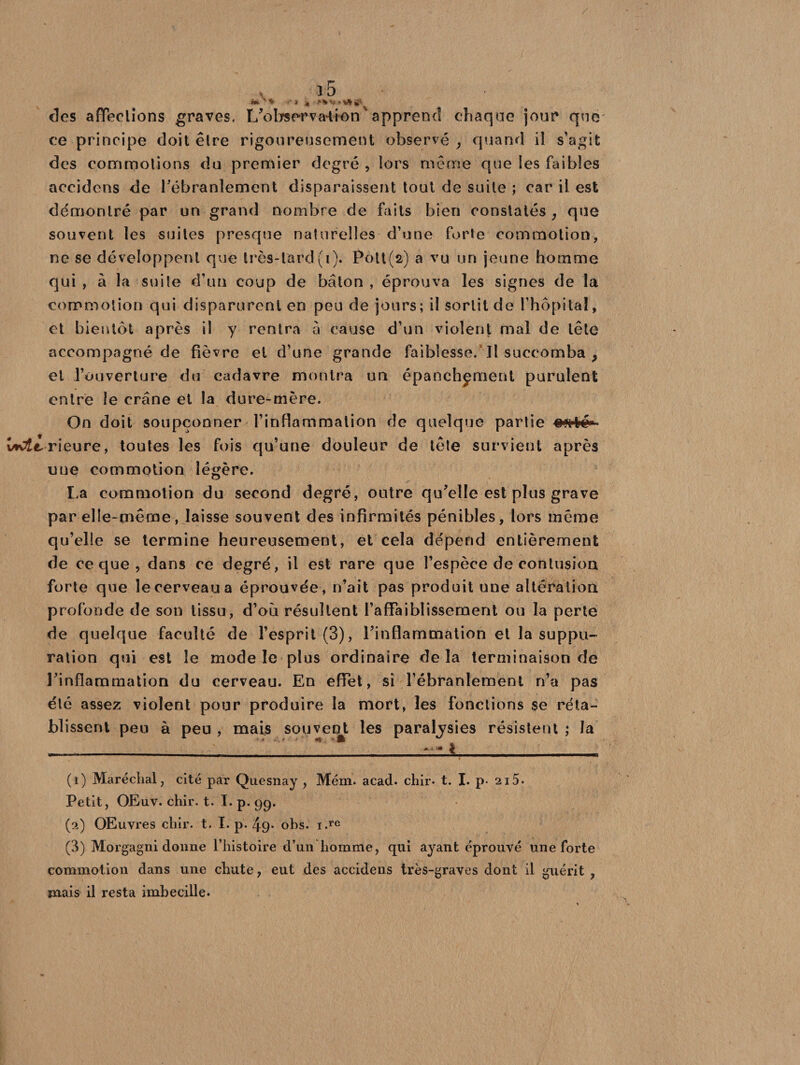 m-s * •• J « .»* v# * ta g* des affections graves. L’observation ' apprend chaque jour que ce principe doit être rigoureusement observé , quand il s’agit des commotions du premier degré , lors même que les faibles accidens de l'ébranlement disparaissent tout de suite ; car il est démontré par un grand nombre de faits bien constatés , que souvent les suites presque naturelles d’une forte commotion, ne se développent que très-tard(i). Pott(a) a vu un jeune homme qui , à la suite d’un coup de bâton , éprouva les signes de la commotion qui disparurent en peu de jours; il sortit de l’hôpital, et bientôt après il y rentra à cause d’un violent mal de tête accompagné de fièvre et d’une grande faiblesse. Il succomba ? et l’ouverture du cadavre montra un épanchement purulent entre le crâne et la dure-mère. On doit soupçonner l’infiammalion de quelque partie mrté» UcÆtrieure, toutes les fois qu’une douleur de tête survient après une commotion légère. La commotion du second degré, outre qu’elle est plus grave par elle-même, laisse souvent des infirmités pénibles, lors même qu’elle se termine heureusement, et cela dépend entièrement de ce que, dans ce degré, il est rare que l’espèce de contusion forte que le cerveau a éprouvée, n’ait pas produit une altération profonde de son tissu, d’où résultent l’affaiblissement ou la perte de quelque faculté de l’esprit (3), l’inflammation et la suppu¬ ration qui est le mode le plus ordinaire de la terminaison de l'inflammation du cerveau. En effet, si l’ébranlement n’a pas été assez violent pour produire la mort, les fonctions se réta¬ blissent peu à peu , mais souvent les paralysies résistent ; la (1) Maréchal, cité par Quesnay , Mém. acad. chir. t. I. p. 215. Petit, OEuv. chir. t. T. p. 99. (2) OEuvres chir. t. I. p. 49* obs. i.re (3) Morgagni donne l’histoire d’un homme, qui ayant éprouvé une forte commotion dans une chute, eut des accidens très-graves dont il guérit , mais il resta imbecille.