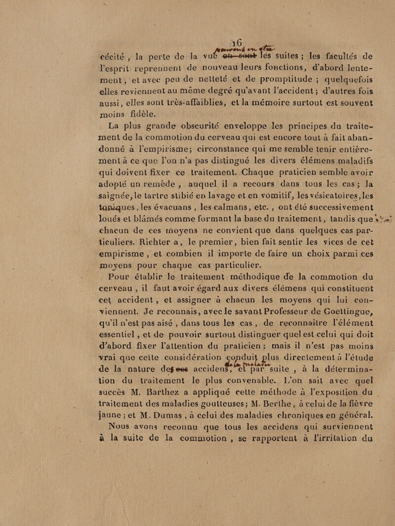 cécité , la perte de la vue &amp;u< frfrifrfr les suites ; les facultés de l’esprit reprennent de nouveau leurs fonctions, d'abord lente¬ ment, et avec pende netteté et de promptitude ; quelquefois elles reviennent au même degré qu’avant Faccident ; d’autres fois aussi, elles sont très-affaiblies, et la mémoire surtout est souvent moins fidèle. La plus grande obscurité enveloppe les principes du traite¬ ment de la commotion du cerveau qui est encore tout à fait aban¬ donné à l'empirisme; circonstance qui me semble tenir entière¬ ment à ce que Ton n’a pas distingué les divers élémens maladifs qui doivent fixer ce traitement. Chaque praticien semble avoir adopté un remède , auquel il a recours dans tous les cas ; la saignée,le tartre stibié en lavage et en vomitif, les vésicatoires, les toniques, les évacuans , les caïmans, etc. , ont été successivement loués et blâmés comme formant la base du traitement, tandis que»,.' chacun de ces moyens ne convient que dans quelques cas par¬ ticuliers. Richter a, le premier, bien fait sentir les vices de cet empirisme , et combien il importe de faire un choix parmi ces moyens pour chaque cas particulier. Pour établir le traitement méthodique de la commotion du cerveau , il faut avoir égard aux divers élëmens qui constituent cet accident , et assigner à chacun les moyens qui loi con¬ tiennent. Je reconnais, avec le savant Professeur de Goetlingue, qu’il n’est pas aisé , dans tous les cas , de reconnaître l’élément essentiel , et de pouvoir surtout distinguer quel est celui qui doit d'abord fixer l’attention du praticien; mais il n'est pas moins vrai que cette considération ^c^duijjdus directement à l’étude de la nature de|#G« accidens, et par suite , à la détermina- lion du traitement le plus convenable. L’on sait avec quel succès M. Barthez a appliqué cette méthode â l’exposition du traitement des maladies goutteuses; M. Berlhe , à celui de la fièvre jaune ; et M. Dumas , à celui des maladies chroniques en général. Nous avons reconnu que tous les accidens qui surviennent à la suite de la commotion , se rapportent à l’irritalion du