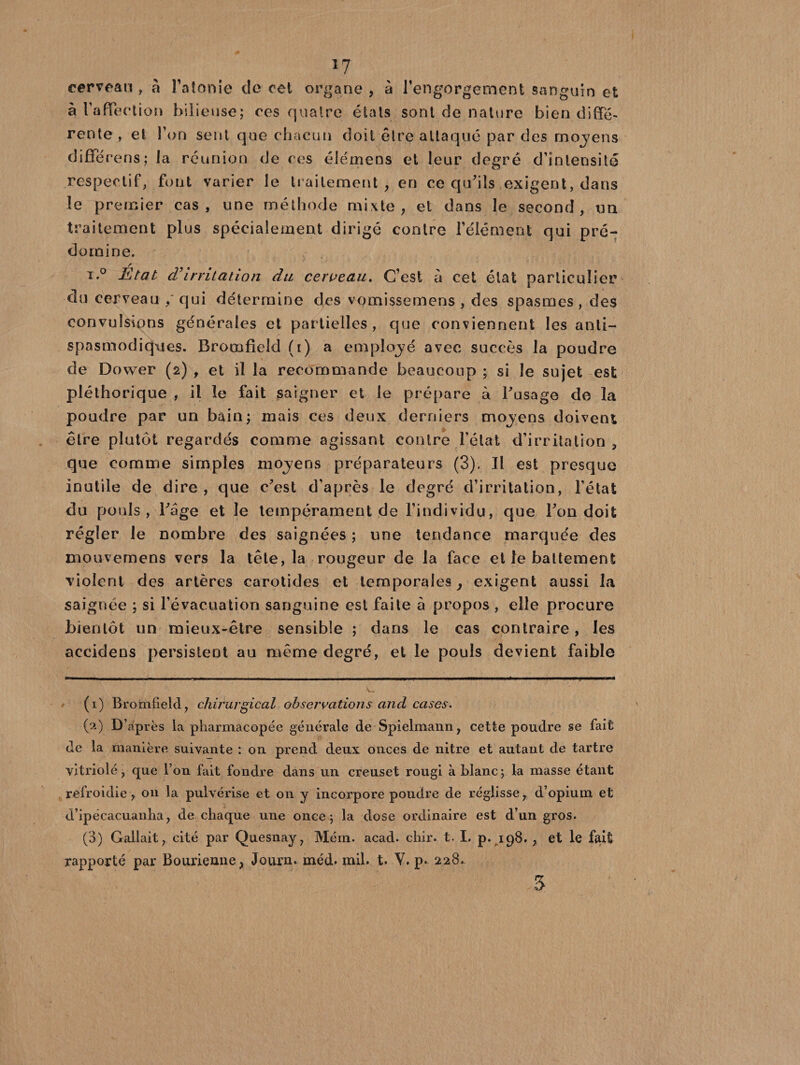 cerveau, à l'atonie de cet organe, à l’engorgement sanguin et à l'affection bilieuse; ces quatre états sont de nature bien diffé¬ rente , et l'on sent que chacun doit être attaqué par des mojens diffé rens; la réunion de ces élémens et leur degré d’intensité respectif, font varier le traitement, en ce qu'ils exigent, dans le premier cas, une méthode mixte, et dans le second , tm traitement plus spécialement dirigé contre l’élément qui pré¬ domine. i.° État d'irritation du cerveau. C’est à cet état particulier du cerveau / qui détermine des vqmissemens , des spasmes , des convulsions générales et partielles, que conviennent les anti¬ spasmodiques. Bromfîeld (i) a employé avec succès la poudre de Dower (2) , et il la recommande beaucoup ; si le sujet est pléthorique , il le fait saigner et le prépare à l'usage de la poudre par un bain; mais ces deux derniers moyens doivent être plutôt regardés comme agissant contre l’état d’irritation , que comme simples moyens préparateurs (3). Il est presque inutile de dire , que c'est d’après le degré d’irritation, l’état du pouls, l'age et le tempérament de l’individu, que l'on doit régler le nombre des saignées ; une tendance marquée des mouvemens vers la tête, la rougeur de la face et le battement violent des artères carotides et temporales, exigent aussi la saignée ; si l’évacuation sanguine est faite à propos , elle procure bientôt un mieux-être sensible ; dans le cas contraire, les accidens persistent au même degré, et le pouls devient faible (1) Bromfield, chirurgical observations and cases. (2) D’après la pharmacopée générale de Spielmann, cette poudre se fait de la manière suivante : on prend deux onces de nitre et autant de tartre vitriolé, que l’on fait fondre dans un creuset rougi à blanc; la masse étant refroidie, on la pulvérise et on y incorpore poudre de réglisse, d’opium et d’ipécacuanha, de chaque une once; la dose ordinaire est d’un gros. (3) Gallait, cité par Quesnay, Mém. acad. chir. t. I. p.,198. , et le fait rapporté par Bourieune, Journ. inéd. mil. t. V. p* 228. 3