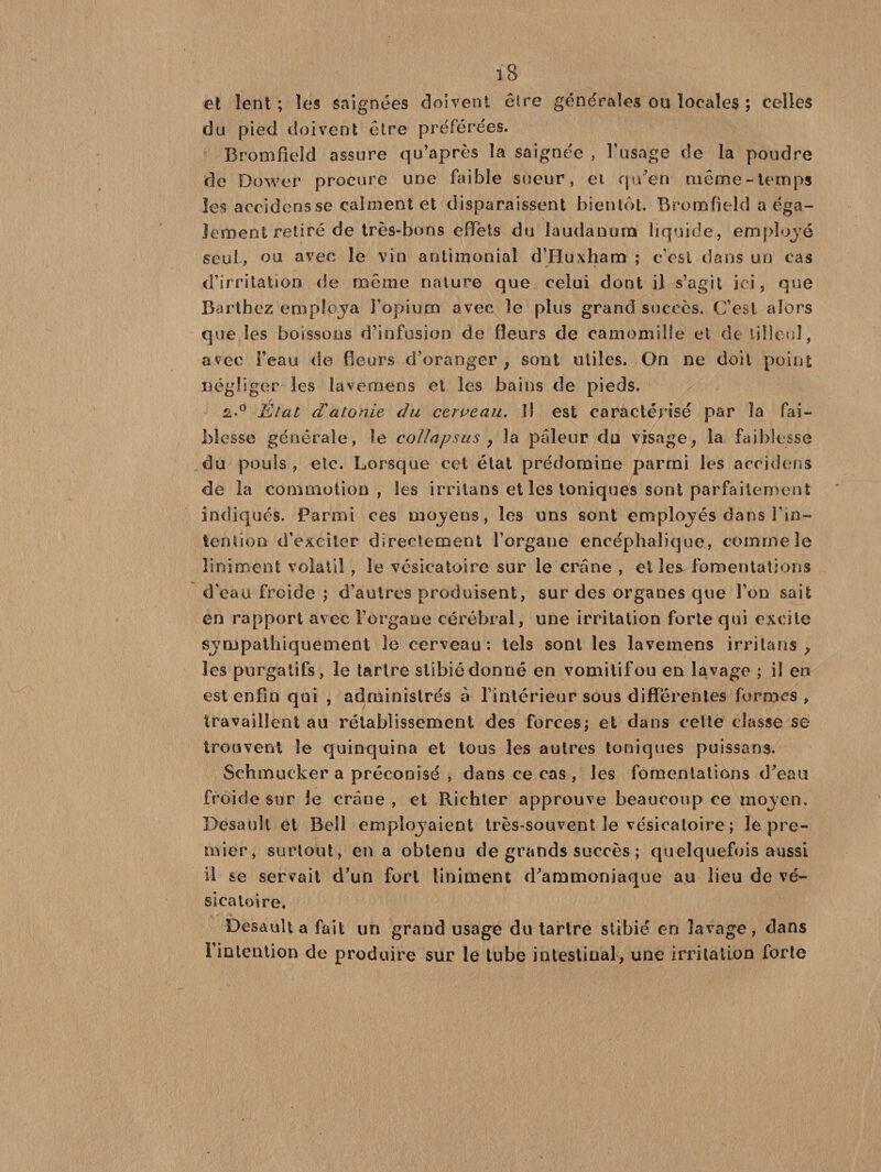 et lent ; les saignées doivent être générales ou locales ; celles du pied doivent être préférées. Bromfield assure qu’après la saignée , l’usage de la poudre de Dower procure une faible sueur, et qu'en même-temps les aceidensse calment et disparaissent bientôt. Bromfield a éga¬ lement retiré de très-bons effets du laudanum liquide, employé seul, ou avec le vin antimonial d’Huxham ; c'est dans un cas d’irritation de même nature que celui dont il s’agit ici, que Barthez employa l’opium avec le plus grand succès. C’est alors que les boissons d’infusion de fleurs de camomille el de tilleul, avec l’eau de fleurs d’oranger , sont utiles. On ne doit point négliger les lavemêns et les bains de pieds. £.° État d'atonie du cerveau. Il est caractérisé par la fai¬ blesse générale, le coïlapsus , la pâleur du visage, la faiblesse du pouls , etc. Lorsque cet état prédomine parmi les acculons de la commotion, les irrilans et les toniques sont parfaitement indiqués. Parmi ces mojens, les uns sont employés dans l’in¬ tention d’exciter directement l’organe encéphalique, comme le Uniment volatil, le vésicatoire sur le crâne , elles fomentations d’eau froide ; d’autres produisent, sur des organes que l’on sait en rapport avec l’organe cérébral, une irritation forte qui excite sympathiquement le cerveau: tels sont les lavemens irrilans , les purgatifs, le tartre stibié donné en vomitif ou en lavage ; il en est enfin qui , administrés à l’intérieur sous différentes formes , travaillent au rétablissement des forces; et dans cette classe se trouvent le quinquina et tous les autres toniques puissans. Schmueker a préconisé , dans ce cas , les fomentations d’eau froide sur le crâne , et Richter approuve beaucoup ce moyen. Desault et Bell employaient très-souvent le vésicatoire ; le pre¬ mier, surtout, en a obtenu de grands succès ; quelquefois aussi il se servait d’un fort liniment d’ammoniaque au lieu de vé¬ sicatoire. Desault a fait un grand usage du tartre stibié en lavage, clans l’intention de produire sur le tube intestinal, une irritation forte
