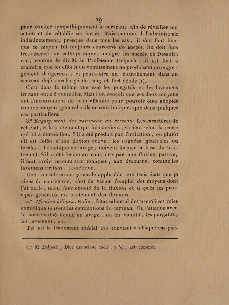 pour exciter sympathiquement le cerveau, afin de réveiller son action et de rétablir ses forces. Mais comme il l’administrait indistinctement, presque dans tous les cas , il s’en faut bien que ce mojen fut toujours couronné de succès. On doit être très-réservé sur cette pratique , malgré les succès de Desault ; car , comme le dit M. le Professeur Delpech , il est fort à craindre que les efforts du vomissement ne produisent un engor¬ gement dangereux , et peut - être un épanchement dans un cerveau déjà surchargé de sang et fort débile (i). C’est dans la même vue que les purgatifs et les lavemens irritans ont été conseillés. Mais Ton conçoit que ces deux moyens ont l’inconvénient de trop affaiblir pour pouvoir être adoptés comme mojen général : ils ne sont indiqués que dans quelques cas particuliers. 3.° Engorgement des vaisseaux du cerueau. Les caractères de cet état, et le traitement qui lui convient , varient selon la cause qui lui a donné lieu. S’il a été produit par l’irritation , ou plutôt s’il est l’effet d’une fluxion active , les saignées générales ou locales, l’émétique en lavage , doivent former la base du trai¬ tement. S’il a été formé au contraire par une fluxion passive, il faut avoir recours aux toniques, aux évacuans, comme les laverneus irritans , l’émétique. Une considération générale applicable aux trois états que je viens de considérer, c’est de varier l’emploi des moyens dont j’ai parlé, selon l’ancienneté de la fluxion et d’après les prin¬ cipes généraux du traitement des fluxions. 4.0 Affection bilieuse. Enfin, l’état saburral des premières voies complique souvent les commotions du cerveau. On l’attaque avec le tartre stibié donné en lavage , ou en vomitif, les purgatifs , les lavemens, etc. Tel est le traitement spécial qui convient à chaque cas par- (1) M. Delpech , Dict. des scienc. méd*, t» VI, art. commet.