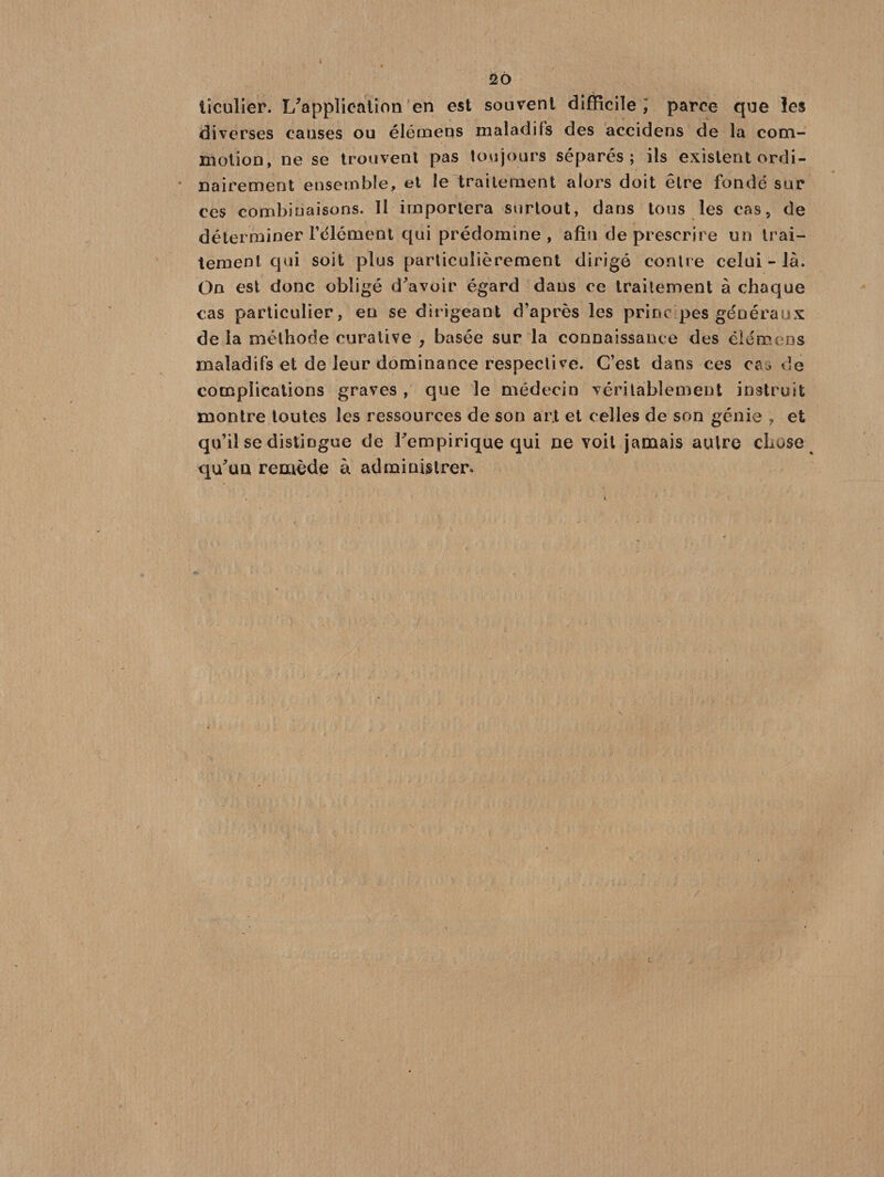 tîculier. L'application en est souvent difficile; parce que les diverses causes ou élémeus maladifs des aceidens de la com¬ motion, ne se trouvent pas toujours séparés; ils existent ordi¬ nairement ensemble, et le traitement alors doit être fondé sur ces combinaisons. Il importera surtout, dans tous les cas, de déterminer l’élément qui prédomine, afin de prescrire un trai¬ tement qui soit plus particulièrement dirigé contre celui-là. On est donc obligé d'avoir égard dans ce traitement à chaque cas particulier, en se dirigeant d’après les princ pes généraux de la méthode curative , basée sur la connaissance des éîémens maladifs et de leur dominance respective. C’est dans ces eau de complications graves , que le médecin véritablement instruit montre toutes les ressources de son ar.t et celles de son génie , et qu’il se distingue de l'empirique qui ne voit jamais autre chose qu'ua remède à administrer. /