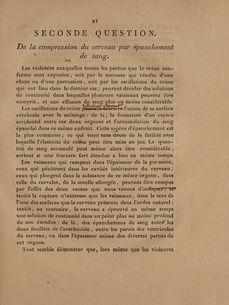 SECONDE QUESTION. i * '■» ». S . - 5 De la compression du cerveau par épanchement de sans:. Les violences auxquelles toutes les parties que le crâoe ren¬ ferme sont exposées , soit par la secousse qui résulte d’une chute ou d’une percussion , soit par les oscillations du crâne qui ont lieu dans le dernier cas , peuvent décider des solutions de continuité dans lesquelles plusieurs vaisseaux peuvent être compris , et une effusion de sang plus ou moins considérable. Les oscillations du crâne pwwü'We-l-ratf-e 1 union de sa surface cérébrale avec la méninge: de là y la formation d’un espace accidentel entre ces deux organes et l’accumulation du sang épanché dans ce même endroit. Cette espèce d’épanchement est la plus commune ; ce qui vient sans doute de la facilité avec laquelle l’élasticité du crâhe peut être mise en jeu. La quan¬ tité de sang accumulé peut même alors être considérable , surtout si une fracture fort étendue a lieu en même temps. Les vaisseaux qui rampent dans ^épaisseur de la pie-mère, ceux qui pénètrent dans les cavités intérieures du cerveau , ceux qui plongent dans la substance de ce même organe , dans celle du cervelet, de la moelle allongée, peuvent être rompus par l’effet des deux causes que nous venons d’inclrtftjre’CT'êt* tantôt la rupture n’intéresse que les vaisseaux, dans le sens de l’une des surfaces que le cerveau présente dans l’ordre naturel ; tantôt, au contraire, le cerveau a éprouvé en même temps une solution de continuité dans un point plus ou moins profond de son étendue : de là , des épanchemens de sang entre* les deux feuillets de l’arachnoïde , entre les parois des ventricules du cerveau, ou dans l’épaisseur même des diverses parties de cet organe. Tout semble démontrer que; lors même que les violences