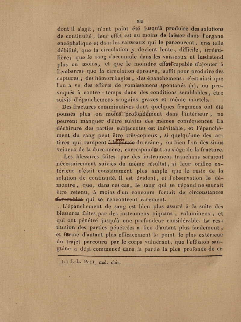 dont il s’agit^ n’ont point été jusqu'à produira des solutions de continuité , leur effet est au moins de laisser dans l’organe encéphalique et dans les vaisseaux qui le parcourent, une telle débilité, que la circulation y devient lente, difficile, irrégu¬ lière; que le sang s’accumule dans les vaisseaux et le*dislend plus ou moins ; et que le moindre eff^fcapabîe d’ajouter à l’ecnbarras que la circulation éprouve, suffit pour produire des ruptures , des hémorrhagies , des épanchemens : c’est ainsi que l’on a vu des efforts de vornissemens spontanés (i), ou pro¬ voqués à contre - temps dans des conditions semblables , être suivis d'épancbemens sanguins graves et même mortels. Des fractures comoiinutives dont quelques fragmens ont été poussés plus ou mollis profondément dans l’intérieur , ne peuvent manquer d’être suivies des mêmes conséquences. La déchirure des parties subjacentes est inévitable, et l'épanche¬ ment du sang peut être très-copieux , si quelqu’une des ar¬ tères qui rampent du crâne; ou bien l’un des sinus veineux de la dure-mère, correspondant au siège de la fracture. Les blessures faites par des instrumens tranchans seraient nécessairement suivies du même résultat, si leur orifice ex¬ térieur n’était constamment plus ample que le reste de la solution de continuité. Il est évident, et l’observation le dé¬ montre, que, dans ces cas, le sang qui se répand ne saurait être retenu, à moins d’un concours fortuit de circonstances tfiwNNpftbiko qui se rencontrent rarement. L’épanchement de sang est bien plus assuré à la suite des blessures faites par des instrumens piquans , volumineux, et qui ont pénétré jusqu’à une profondeur considérable. La res¬ titution des parties pénétrées a lieu d’autant plus facilement , et ffcrrne d’autant plus efficacement le point le plus extérieur du trajet parcouru par le corps vulnérant, que l’effusion san¬ guine a déjà commencé clans la partie la plus profonde de ce (i) J.-L. Petit7 mal. chir.