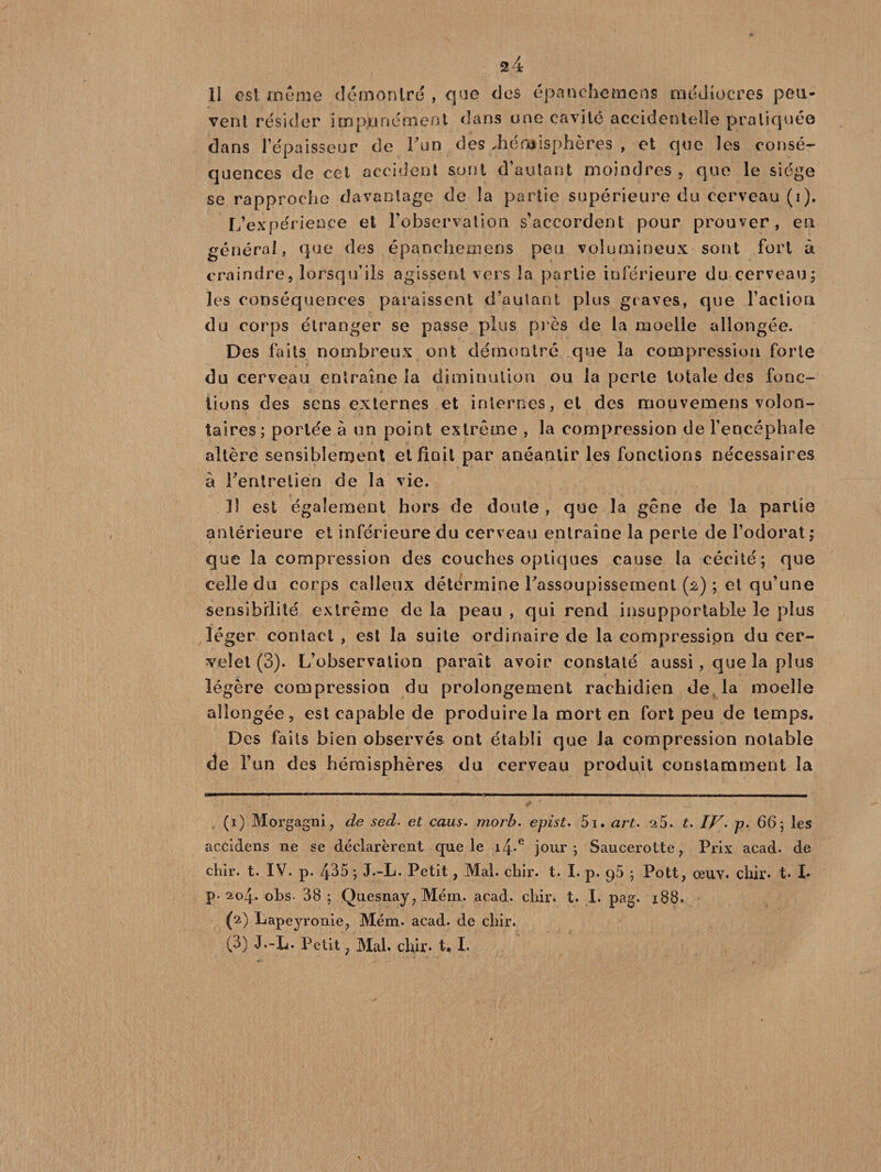2 4 li est ai urne démontré , que des épanehemens médiocres peu¬ vent résider impunément dans une cavité accidentelle pratiquée dans l’épaisseur de l’un des Jieniisphères , et que les consé¬ quences de cet accident sont d’autant moindres , que le siège se rapproche davantage de îa partie supérieure du cerveau (i). L’expérience et l’observation s’accordent pour prouver, en général, que des épanehemens peu volumineux sont fort à craindre, lorsqu’ils agissent vers la partie inférieure du cerveau; les conséquences paraissent d’autant plus graves, que l’action du corps étranger se passe plus près de la moelle allongée. Des faits nombreux ont démontré que la compression forte du cerveau entraîne la diminution ou la perle totale des fonc¬ tions des sens externes et internes, et des mouvemens volon¬ taires; portée à un point extrême , la compression de l’encéphale altère sensiblement et finit par anéantir les fonctions nécessaires à l'entretien de la vie. Il est également hors de doute , que la gêne de la partie antérieure et inférieure du cerveau entraîne la perte de l’odorat ; que la compression des couches optiques cause la cécité; que celle du corps calleux détermine rassoupissement (2) ; et qu’une sensibilité extrême de la peau , qui rend insupportable le plus léger contact , est la suite ordinaire de la compression du cer¬ velet (3). L’observation paraît avoir constaté aussi, que la plus légère compression du prolongement rachidien de la moelle allongée, est capable de produire la mort en fort peu de temps. Des faits bien observés ont établi que la compression notable de l’un des hémisphères du cerveau produit constamment la (1) Morgagni, de sed. et caus. morb. epist. 5i. art. s5. t. IV. p. 66; les accidens ne se déclarèrent que le i4-e jour; Saucerotte, Prix acad. de chir. t. IV. p. 435 ; J.-L. Petit, Mal. chir. t. I. p. q5 ; Pott, oeuv. chir* t. I* p. 204. obs- 38 ; Quesnay, Mém. acad. chir. t. I. pag. 188. (2) Lapeyronie, Mém. acad. de chir.