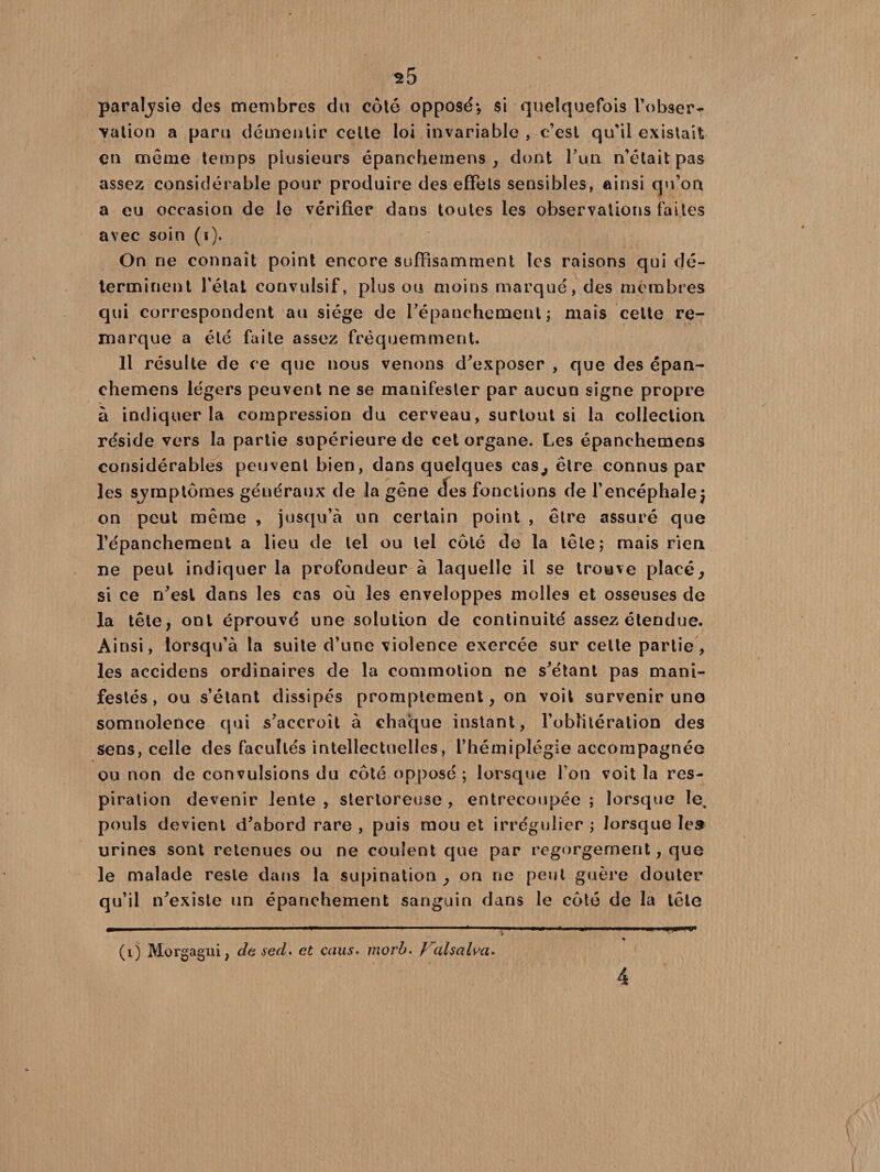 paraljsie des membres du côté opposé*, $i quelquefois l'obser¬ vation a paru démentir celte loi invariable , c’est qu’il existait en meme temps plusieurs épanchemens , dont Tun n’était pas assez considérable pour produire des effets sensibles, ainsi qu’on a eu occasion de le vérifier dans toutes les observations faites avec soin (i). On ne connaît point encore suffisamment les raisons qui dé¬ terminent l'état convulsif, plus ou moins marqué, des membres qui correspondent au siège de l'épanchement; mais celte re¬ marque a été faite assez fréquemment. Il résulte de ce que nous venons d’exposer , que des épan¬ chemens légers peuvent ne se manifester par aucun signe propre à indiquer la compression du cerveau, surtout si la collection réside vers la partie supérieure de cet organe. Les épanchemens considérables peuvent bien, dans quelques cas, être connus par les sjmptôrnes généraux de la gêne <ïes fonctions de l’encéphale; on peut même , jusqu’à un certain point , être assuré que l’épanchement a lieu de tel ou tel côté de la tête; mais rien ne peut indiquer la profondeur à laquelle il se trouve placé, si ce n’esl dans les cas où les enveloppes molles et osseuses de la tête, ont éprouvé une solution de continuité assez étendue. Ainsi, lorsqu’à la suite d’une violence exercée sur cette partie, les accidens ordinaires de la commotion ne s’étant pas mani¬ festés, ou s’étant dissipés promptement, on voit survenir une somnolence qui s’accroît à chaque instant, l’oblitération des sens, celle des facultés intellectuelles, l’hémiplégie accompagnée ou non de convulsions du côté opposé ; lorsque fou voit la res¬ piration devenir lente, sterloreuse , entrecoupée; lorsque le^ pouls devient d’abord rare , puis mou et irrégulier ; lorsque les urines sont retenues ou ne coulent que par regorgement, que le malade reste dans la supination , on ne peut guère douter qu’il n’exisle un épanchement sanguin dans le côté de la tête m ' ii ■■ .—■■ - ■ .. ■ '■ ■ ■' ■ ■■»■ 1 ■ ... (i) Morgagui, de sed. et caus. morb. Vcdsalva. 4