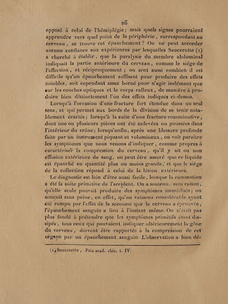 â6 opposé à celui de l’hémiplégie; mais quels signes pourraient apprendre vers quel point de la périphérie , correspondant au cerveau , se trouve cet épanc hement ? On ne peut accorder aucune confiance aux expériences par lesquelles Saucerolle (r) a cherché à établir , que la paralysie du membre abdominal indiquait la partie antérieure du cerveau , comme le siège de l’affection 5 et réciproquement ; on sent aussi combien il est difficile qu’un épanchement suffisant pour produire des effets notables, soit cependant assez borné pour n’agir isolément que sur les couches optiques et le corps calleux, de manière à pro¬ duire bien distinctement l’un des effets indiqués ci-dessus. Lorsqu’à l’occasion d’une fracture fort étendue dans un seul sens, et qui permet aux bords de la division de se tenir nota¬ blement écartés; lorsqu’à la suite d’une fracture comminulive, dont une ou plusieurs pièces ont été enlevées ou poussées dans l’intérieur du crâne; lorsqu’enfin, après une blessure profonde faite par un instrument piquant et volumineux , on voit paraître les symptômes que nous venons d’indiquer , comme propres à caractériser la compression du cerveau , qu’il y ait ou non effusion extérieure de sang, on peut être assuré que ce liquide est épanché en quantité plus ou moins grande,'et que le siège de la collection répond à celui de la lésion extérieure. Le diagnostic est loin d’être aussi facile, lorsque la commotion a été la suite primitive de l’accident. On a soutenu, sans raison, qu’elle seule pouvait produire des symptômes immédiats; on conçoit sans peine, en effet, qu’un vaisseau considérable avant été rompu par l’effet de la secousse que le cerveau a éprouvée, fépanchement sanguin a lieu à l’instant même. On n'était pas plus fondé à prétendre que les symptômes primitifs étant dis¬ sipés , tous ceux qui pouvaient indiquer ultérieurement la gêne du cerveau , doivent être rapportés à la compression de cet organe par un épanchement sanguin- L’observation a bien dé-