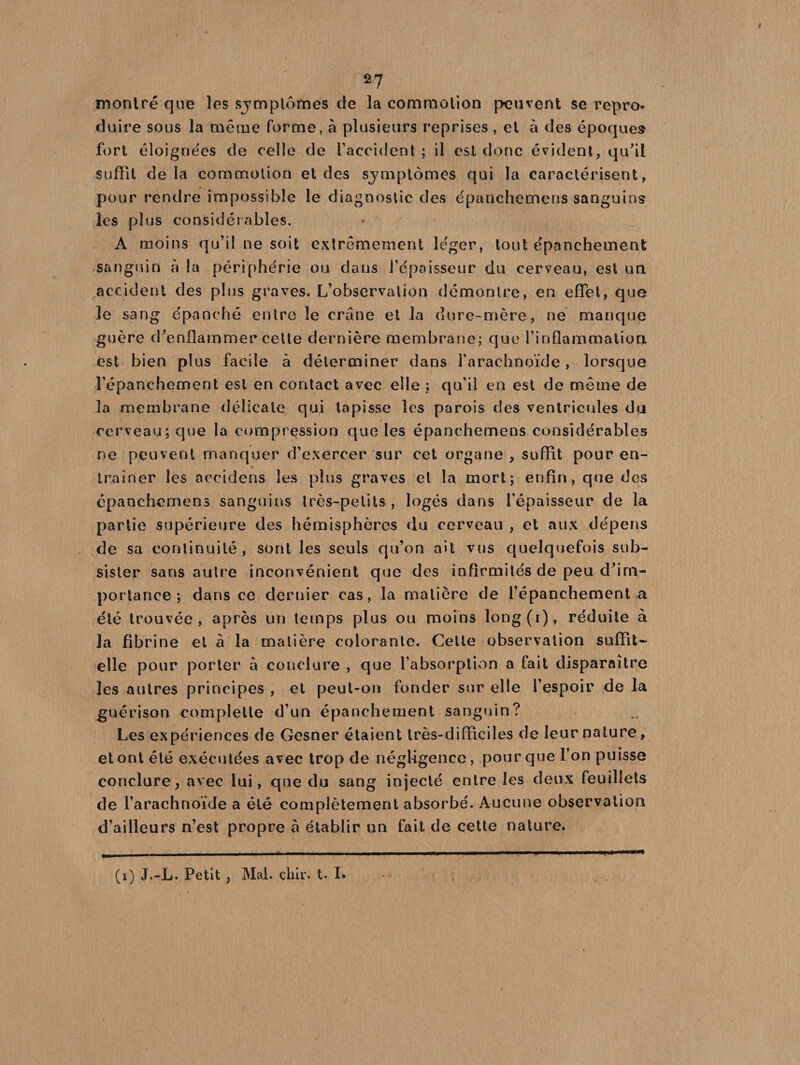 2 7 montré que les sjmplômes de la commotion peuvent se repro* duire sous la même forme, à plusieurs reprises , et à des époques fort éloignées de celle de l’accident ; il est donc évident, qu'il suffît delà commotion et des symptômes qui la caractérisent, pour rendre impossible le diagnostic des épanchemens sanguins les plus considérables. A moins qu’il ne soit extrêmement léger, tout épanchement sanguin à la périphérie ou dans l’épaisseur du cerveau, est un accident des plus graves. L’observation démontre, en effet, que le sang épanché entre le crâne et la dure-mère, ne manque guère d'enflammer cette dernière membrane; que l’inflammation est bien plus facile à déterminer dans l’arachnoïde, lorsque l’épanchement est en contact avec elle ; qu’il en est de même de la membrane délicate qui tapisse les parois des ventricules du cerveau; que la compression que les épanchemens considérables ne peuvent manquer d’exercer sur cet organe , suffit pour en¬ traîner les accidens les plus graves et la mort; enfin, que des épanchemens sanguins très-petits , logés dans l’épaisseur de la partie supérieure des hémisphères du cerveau , et aux dépens de sa continuité, sont les seuls qu’on ait vus quelquefois sub¬ sister sans autre inconvénient que des infirmités de peu d’im¬ portance ; dans ce dernier cas, la matière de l’épanchement a été trouvée, après un temps plus ou moins long(i), réduite à la fibrine et à la matière colorante. Cette observation suffît- elle pour porter à conclure , que l’absorption a fait disparaître les autres principes , et peut-on fonder sur elle l’espoir de la guérison complelte d’un épanchement sanguin? Les expériences de Gesner étaient très-difficiles de leur nature, et ont été exécutées avec trop de négligence, pour que l’on puisse conclure, avec lui, que du sang injecté entre les deux feuillets de l’arachnoïde a été complètement absorbé. Aucune observation d’ailleurs n’est propre à établir un fait de cette nature.