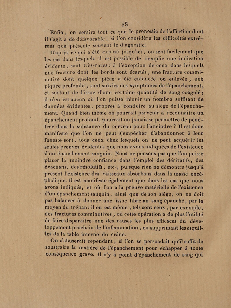 Enfin , on sentira lout ce que le pronostic fie l'affection dont il s’agit o de défavorable , si l’on considère les difficultés extrê- nies que présente souvent le diagnostic. D’après ce qui a été exposé jusqu'ici , on sent facilement que les cas dans lesquels il est possible de remplir une indication évidente , sont très-rares : à l’exception de ceux dans lesquels une fracture dont les bords sont écartés y une fracture commi- nutive dont quelque pièce a été enfoncée ou enlevée , uné piqûre profonde , sont suivies des symptômes de l’épanchement, et surtout de l'issue d'une certaine quantité de sang coagulé; il n’en est aucun où l'on puisse réunir un nombre suffisant de données évidentes , propres à conduire au siège de l'épanche¬ ment. Quand bien même on pourrait parvenir à reconnaître un épanchement profond , pourrait-on jamais se permettre de péné¬ trer dans la substance du cerveau pour l’atteindre ? Il est donc manifeste que l’on ne peut s’empêcher d’abandonner à leur funeste sort, tous ceux chez lesquels on ne peut acquérir les seules preuves évidentes que nous avons indiquées de l’existence d'un épanchement sanguin. Nous ne pensons pas que l’on puisse placer la moindre confiance dans l’emploi des dérivatifs, des évacuans, des résolutifs , etc-, puisque rien ne démontre jusqu’à présent l'existence des vaisseaux absorbans dans la masse encé¬ phalique. Il est manifeste également que dans les cas que nous avons indiqués, et où l’on a la preuve matérielle de l’existence d’un épanchement sanguin, ainsi que de son siège, on ne doit pas balancera donner une issue libre au sang épanché, parle moyen du trépan : il en est même , tels sont ceux , par exemple, des fractures comminutives ; où cette opération a de plus l’utilité de faire disparaître une des causes les plus efficaces du déve¬ loppement prochain de l'inflammation , en supprimant les esquil¬ les de la table interne du crâne. On s’abuserait cependant, si l’on se persuadait qu'il suffit de soustraire la matière de l’épanchement pour échapper à toute