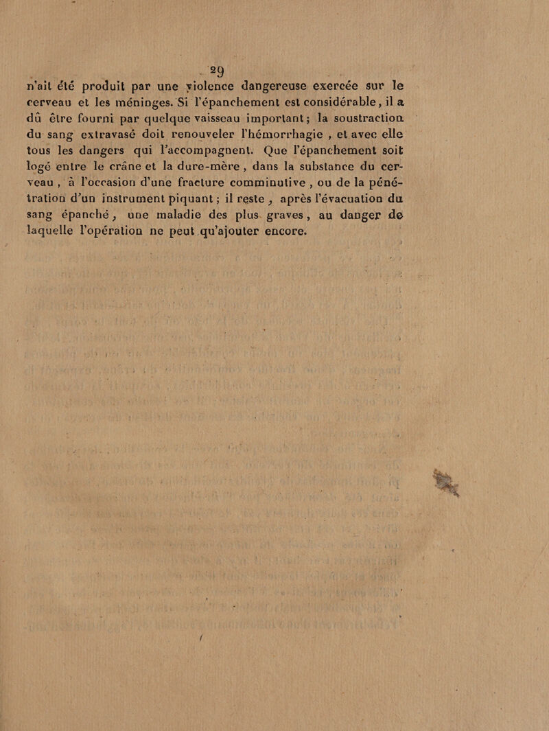 n’ait été produit par une violence dangereuse exercée sur le cerveau et les méninges. Si l’épanchement est considérable, il a dû être fourni par quelque vaisseau important; la soustraction du sang extravasé doit renouveler l’hémorrhagie , et avec elle tous les dangers qui raccompagnent. Que l’épanchement soit logé entre le crâne et la dure-mère , dans la substance du cer¬ veau , à l’occasion d’une fracture comminutive , ou de la péné¬ tration d'un instrument piquant ; il reste , après l’évacuation du sang épanché, une maladie des plus graves, au danger de laquelle l’opération ne peut qu’ajouter encore. i , ; (