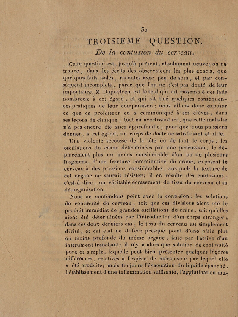 TROISIEME QUESTION. De la contusion du cerceau. Cette question est, jusqu’à présent, absolument neuve; on ne trouve } dans les écrits des observateurs les plus exacts, que quelques faits isolés , racontés avec peu de soin , et par con¬ séquent incomplets , parce que l’on ne s’est pas douté de leur importance. M. Dupuytren est le seul qui ait rassemblé des faits nombreux à cet égard , et qui ait tiré quelques conséquen¬ ces pratiques de leur comparaison ; nous allons donc exposer ce que ce professeur en a communiqué à ses élèves , dans ses leçons de clinique , tout en avertissant ici , que cette maladie n’a pas encore été assez approfondie, pour que nous puissions donner, à cet égard, un corps de doctrine satisfaisant et utile. Une violente secousse de la tête ou de tout le corps , les oscillations du crâne déterminées par une percussion , le dé¬ placement plus ou moins considérable d’un ou de plusieurs fragmens , d’une fracture comminutive du crâne, exposent le cerveau à des pressions considérables , auxquels la texture de cet organe ne saurait résister; il en résulte des contusions, c’est-à-dire , un véritable écrasement du tissu du cerveau et sa désorganisation. Nous ne confondons point avec la contusion, les solutions de continuité du cerveau , soit que ces divisions aient été le produit immédiat de grandes oscillations du crâne, soit qu’elles aient été déterminées par l’introduction d’un corps étranger ; dans ces deux derniers cas, le tissu du cerveau est simplement divisé, et cet état ne diffère presque point d’une plaie plus ou moins profonde du même organe , faite par l’action d’un instrument tranchant ; il ny a alors que solution de continuité pure et simple, laquelle peut bien présenter quelques légères différences , relatives à l’espèce de mécanisme par lequel elle a été produite; mais toujours l’évacuation du liquide épanché, l’établissement d’une inflammation suffisante, l'agglutination mu-