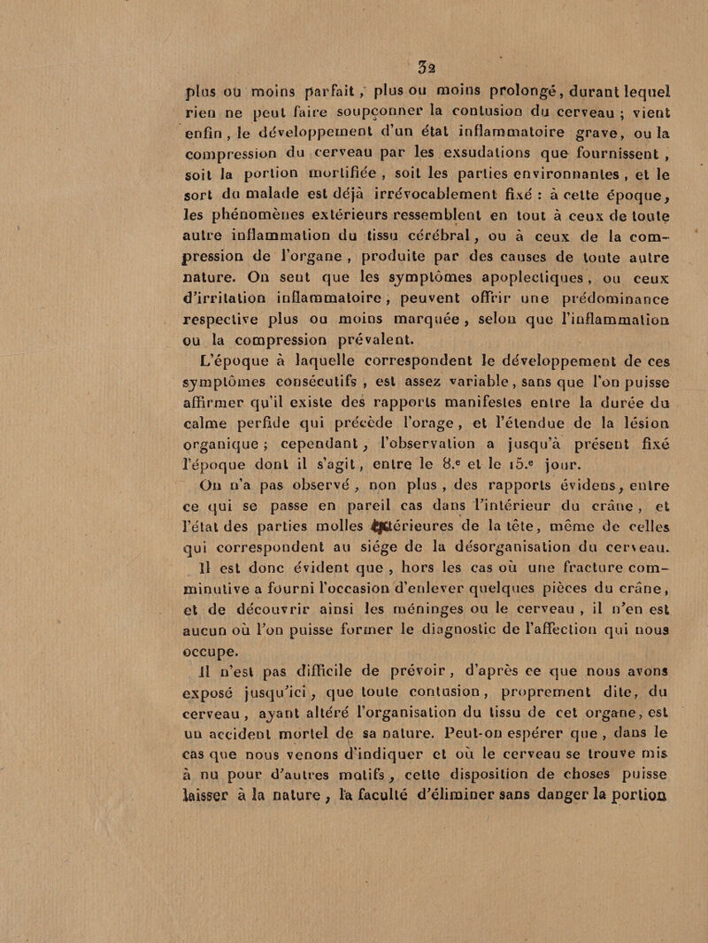 3â plus ou moins parfait, plus ou moins prolongé, durant lequel rien ne peut faire soupçonner la contusion du cerveau ; vient enfin , le développement d’un état inflammatoire grave, ou la compression du cerveau par les exsudations que fournissent , soit la portion mortifiée , soit les parties environnantes , et le sort du malade est déjà irrévocablement fixé : à cette époque, les phénomènes extérieurs ressemblent en tout à ceux de toute autre inflammation du tissu cérébral, ou à ceux de la com¬ pression de l’organe , produite par des causes de toute autre nature. On sent que les symptômes apoplectiques, ou ceux d’irritation inflammatoire, peuvent offrir une prédominance respective plus ou moins marquée , selon que l’inflammation ou la compression prévalent. L’époque à laquelle correspondent le développement de ces symptômes consécutifs, est assez variable, sans que l’on puisse affirmer qu’il existe des rapports manifestes entre la durée du calme perfide qui précède l’orage, et l’étendue de la lésion organique ; cependant, l’observation a jusqu’à présent fixé l’époque dont il s’agit , entre le 8.e et le i5.e jour. On n’a pas observé , non plus , des rapports évidens, entre ce qui se passe en pareil cas dans l’intérieur du crâne , et l’état des parties molles intérieures de la tête, même de celles qui correspondent au siège de la désorganisation du cerveau. Il est donc évident que , hors les cas où une fracture corn- minulive a fourni l’occasion d’enlever quelques pièces du crâne, et de découvrir ainsi les méninges ou le cerveau , il n’en est aucun où l’on puisse former le diagnostic de l’affection qui nous occupe. Il n’est pas difficile de prévoir, d’après ce que nous avons exposé jusqu’ici, que toute contusion, proprement dite, du cerveau, ayant altéré l’organisation du tissu de cet organe,est un accident mortel dç sa nature. Peut-on espérer que , dans le cas que nous venons d’indiquer et où le cerveau se trouve mis à nu pour d’autres motifs, cette disposition de choses puisse laisser à la nature , fa faculté d’éliminer sans danger la portion
