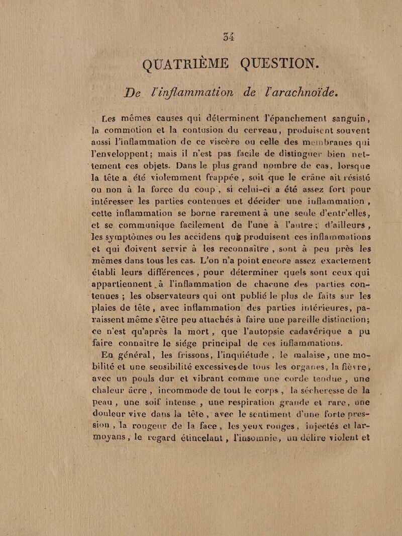 QUATRIÈME QUESTION. De Vinflammation de T arachnoïde. Les mêmes causes qui déterminent l’épanchement sanguin, îa commotion et la contusion du cerveau, produisent souvent aussi l'inflammation de ce viscère ou celle des membranes qui l’enveloppent; mais il n’est pas facile de distinguer bien net¬ tement ces objets. Dans le plus grand nombre de cas, lorsque la tête a été violemment frappée , soit que le crâne ail résisté ou non à la force du coup , si celui-ci a été assez fort pour intéresser les parties contenues et décider une inflammation , cette inflammation se borne rarement à une seule d’entr’elles, et se communique facilement de l’une à l’autre; d/ailleurs , les sjmptômes ou les accidens qui produisent ces inflammations et qui doivent servir à les reconnaître , sont à peu près les mêmes dans tous les cas. L’on n’a point encore assez exactement établi leurs différences , pour déterminer quels sont ceux qui appartiennent l’inflammation de chacune des parties con- t tenues ; les observateurs qui ont publié le plus de faits sur les plaies de tête, avec inflammation des parties intérieures, pa¬ raissent même s’être peu attachés à faire une pareille distinction; ce n’est qu’après la mort , que l’autopsie cadavérique a pu faire connaître le siège principal de « es inflammations. Eq général, les frissons, l’inquiétude, le malaise, une mo¬ bilité et une sensibilité excessivesde tous les organes, la fièvre, avec un pouls dur et vibrant comme une corde tendue , une chaleur âcre , incommode de tout le corps , la sécheresse de la peau, une soif intense , une respiration grande et rare, une douleur vive dans la tête , avec le sentiment d’une forte pres¬ sion , la rougeur de la face, les yeux rouges, injectés et lar- mojans, le regard étincelant, l’irisomnie, un déliré violent et