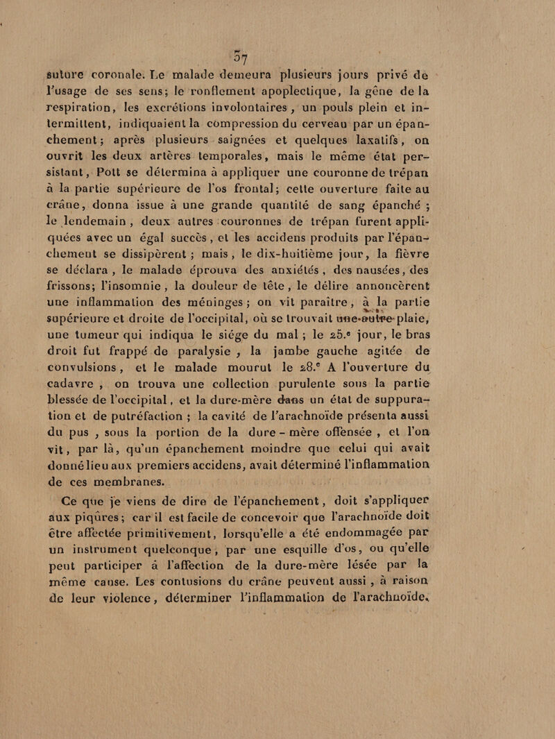 °7 suture coronale. Le malade demeura plusieurs jours privé de l'usage de ses sens; le ronflement apoplectique, la gène de la respiration, les excrétions involontaires, un pouls plein et in¬ termittent, indiquaient la compression du cerveau par un épan¬ chement ; après plusieurs saignées et quelques laxatifs, on ouvrit les deux artères temporales, mais le même état per¬ sistant, Pott se détermina à appliquer une couronne de trépan à la partie supérieure de l’os frontal; cette ouverture faite au crâne, donna issue à une grande quantité de sang épanché ; le lendemain , deux autres couronnes de trépan furent appli¬ quées avec un égal succès, et les accidens produits par l'épan¬ chement se dissipèrent; mais, le dix-huitième jour, la fièvre se déclara, le malade éprouva des anxiétés, des nausées, des frissons; l’insomnie, la douleur de tête, le délire annoncèrent une inflammation des méninges ; on vit paraître , à la partie supérieure et droite de l’occipital, où se trouvait une-aut-pe*plaie, une tumeur qui indiqua le siège du mal ; le 2Ô.e jour, le bras droit fut frappé de paraljsie , la jambe gauche agitée de convulsions , et le malade mourut le s8.e A l’ouverture du cadavre , on trouva une collection purulente sous la partie blessée de l’occipital, et la dure-mère dans un état de suppura¬ tion et de putréfaction ; la cavité de l'arachnoïde présenta aussi du pus , sous la portion de la dure - mère offensée , et Ton vit, par là, qu’un épanchement moindre que celui qui avait donné lieu aux premiers accidens, avait déterminé l’inflammation de ces membranes. Ce que je viens de dire de l’épanchement, doit s’appliquer aux piqûres; car il est facile de concevoir que l’arachnoïde doit être affectée primitivement, lorsqu’elle a été endommagée par un instrument quelconque, par une esquille d’os, ou qu’elle peut participer à l’affection de la dure-mère lésée par la même cause. Les contusions du crâne peuvent aussi , à raison de leur violence, déterminer l'inflammation de l’arachnoïde*