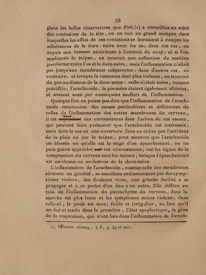Pans les belles observations que Pott (i) a recueillies au sujet des contusions de la tête , on en voit un grand nompre dans lesquelles les effets de ces contusions se bornaient à rompre les adhérences de la dure-mère avec les os; dans ces cas , on voyait une tumeur extérieure à l’endroit du coup ; et si l’on appliquait le trépan , on trouvait une collection de matière puriforme entre Fos et la dure-mère, mais l’inflammalion n'allait pas jusqu’aux membranes subjacentes ; dans d’autres cas , au contraire, et lorsque la contusion était plus violente, on trouvait du pus au-dessous de la dure-mère : celle-ci était noire , comme putréfiée; l’arachnoïde, la pie-mère étaient également altérées, et avaient aussi par conséquent souffert de l’inflammation. Quoique l’on ne puisse pas dire que l'inflammation de l’arach¬ noïde reconnaisse des causes particulières et différentes de celles de l’inflammation des autres membranes du cerveau ÿ il est cep<»a4airt des circonstances dans l’action de ces causes , qui peuvent faire présumer que l’arachnoïde est intéressée ; mais hors le cas où une ouverture faite au crâne par l’accident de la plaie ou par le trépan , peut montrer que l’arachnoïde est blessée ou qu’elle est le siège d’un épanchement, on ne peut guère apprécier ces circonstances ; car les signes de la compression du cerveau sont les mêmes , lorsque l’épanchement est au-dessus ou au-dessous de la dure-mère. L'inflammation de l'arachnoïde , comme celle des membranes séreuses en générai, se manifeste ordinairement par des symp¬ tômes violeus, des douleurs vives, une grande facilité à se propager et à se porter d’un lieu à un autre. Elle diffère en cela de l’inflammation du parenchyme du cerveau , dont la marche est plus lente et les symptômes moins violens; dans celle-ci, le pouls est mou, faible et irrégulier , au lieu qu’il est dur et tendu dans la première ; l’état apoplectique, Ja gêne de la respiration, qui n’ont lieu dans l’inflammation de l’arach- (i) OElivres chirurg., t- I , p. 49 et suiv.
